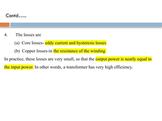 Contd…..
4. The losses are
(a) Core losses- eddy current and hysteresis losses
(b) Copper losses-in the resistance of the winding
In practice, these losses are very small, so that the output power is nearly equal to
the input power. In other words, a transformer has very high efficiency.
 