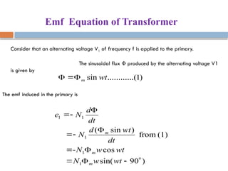 Emf Equation of Transformer
Consider that an alternating voltage V1 of frequency f is applied to the primary.
The sinusoidal flux Φ produced by the alternating voltage V1
is given by
)
1
..(
..........
sin wt
m



The emf induced in the primary is
)
90
sin(
cos
-
(1)
from
)
sin
(
1
1
1
1
1












wt
w
N
wt
w
N
dt
wt
d
N
dt
d
N
e
m
m
m
 