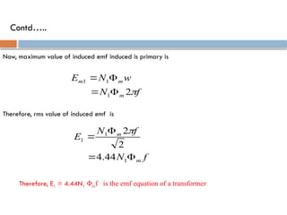 Contd…..
Now, maximum value of induced emf induced is primary is
2
1
1
1
f
N
w
N
E
m
m
m





Therefore, rms value of induced emf is
4.44
2
2
1
1
1
f
N
f
N
E
m
m





Therefore, E1 = 4.44N1 Φmf is the emf equation of a transformer
 
