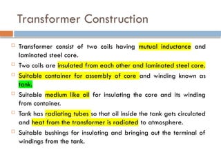 Transformer Construction
 Transformer consist of two coils having mutual inductance and
laminated steel core.
 Two coils are insulated from each other and laminated steel core.
 Suitable container for assembly of core and winding known as
tank.
 Suitable medium like oil for insulating the core and its winding
from container.
 Tank has radiating tubes so that oil inside the tank gets circulated
and heat from the transformer is radiated to atmosphere.
 Suitable bushings for insulating and bringing out the terminal of
windings from the tank.
 