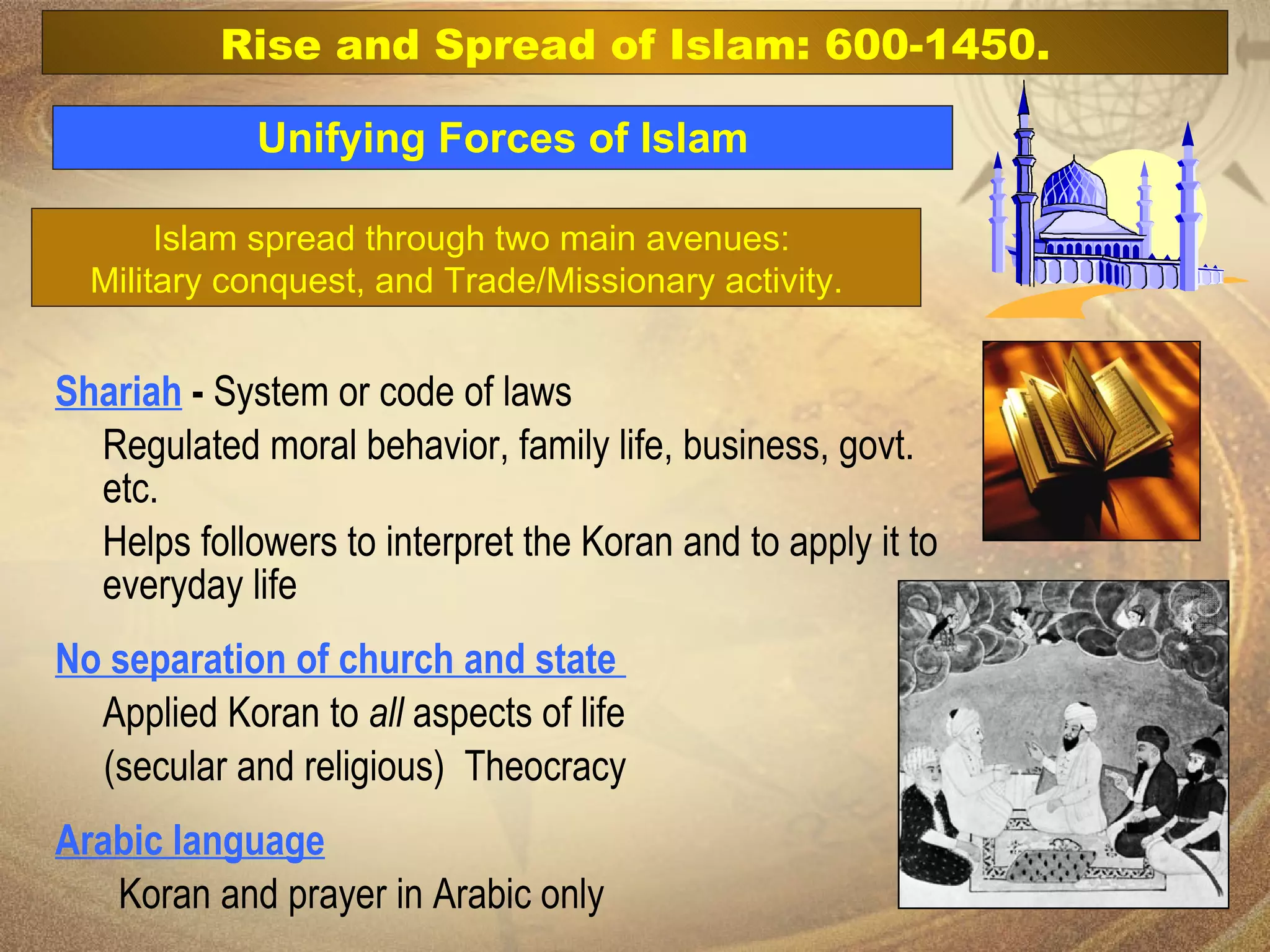 Unifying Forces of Islam Shariah  -  System or code of laws  Regulated moral behavior, family life, business, govt. etc.  Helps followers to interpret the Koran and to apply it to everyday life No separation of church and state   Applied Koran to  all  aspects of life  (secular and religious)  Theocracy Arabic language Koran and prayer in Arabic only Rise and Spread of Islam: 600-1450. Islam spread through two main avenues:  Military conquest, and Trade/Missionary activity.  