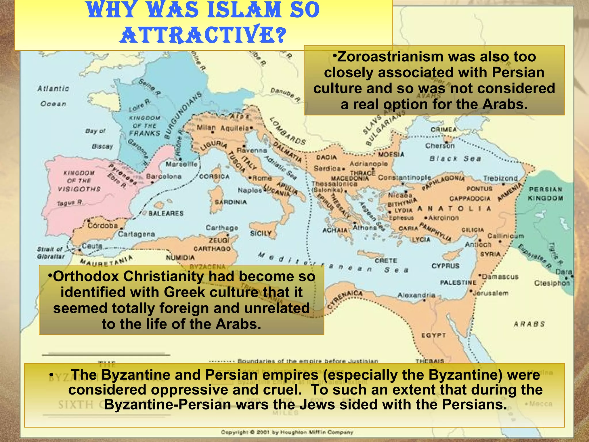 Why was Islam so attractive? The Byzantine and Persian empires (especially the Byzantine) were considered oppressive and cruel.  To such an extent that during the Byzantine-Persian wars the Jews sided with the Persians. Orthodox Christianity had become so identified with Greek culture that it seemed totally foreign and unrelated to the life of the Arabs. Zoroastrianism was also too closely associated with Persian culture and so was not considered a real option for the Arabs. 