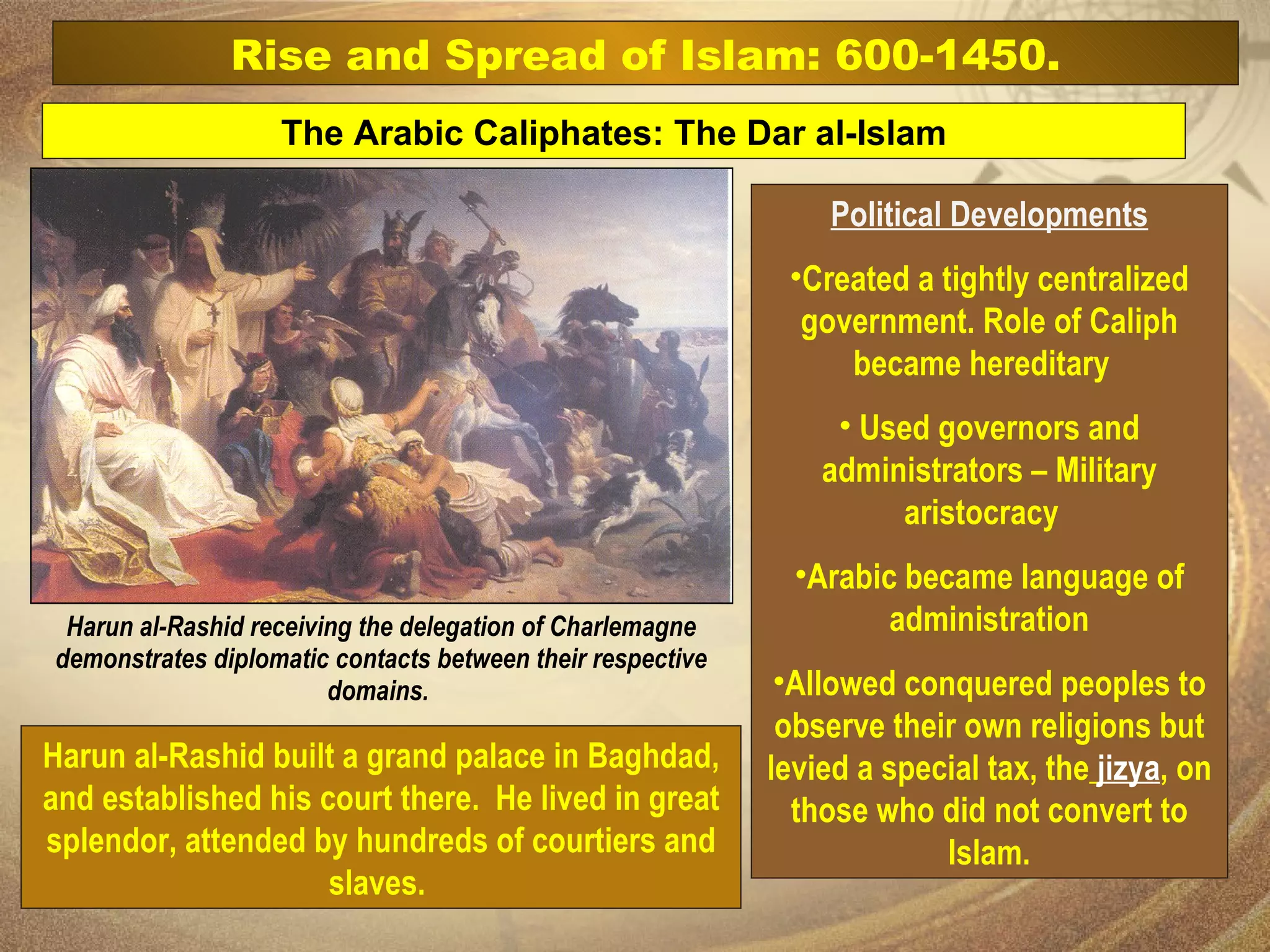 Political Developments Created a tightly centralized government. Role of Caliph became hereditary  Used governors and administrators – Military aristocracy  Arabic became language of administration Allowed conquered peoples to observe their own religions but levied a special tax, the   jizya , on those who did not convert to Islam. The Arabic Caliphates: The Dar al-Islam Rise and Spread of Islam: 600-1450. Harun al-Rashid receiving the delegation of Charlemagne demonstrates diplomatic contacts between their respective domains.  Harun al-Rashid built a grand palace in Baghdad, and established his court there.  He lived in great splendor, attended by hundreds of courtiers and slaves.  