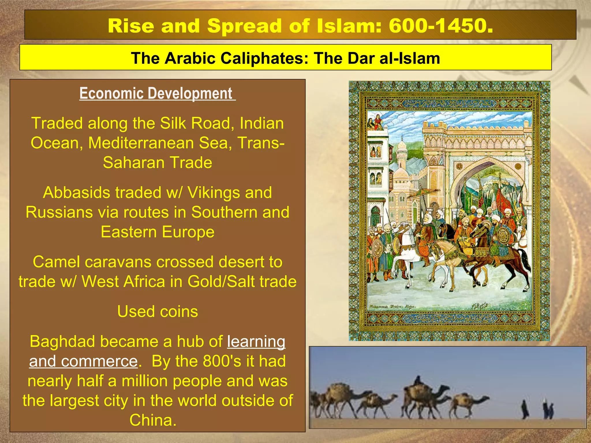 Economic Development  Traded along the Silk Road, Indian Ocean, Mediterranean Sea, Trans-Saharan Trade Abbasids traded w/ Vikings and Russians via routes in Southern and Eastern Europe Camel caravans crossed desert to trade w/ West Africa in Gold/Salt trade Used coins Baghdad became a hub of  learning and commerce .  By the 800's it had nearly half a million people and was the largest city in the world outside of China.   The Arabic Caliphates: The Dar al-Islam Rise and Spread of Islam: 600-1450. 