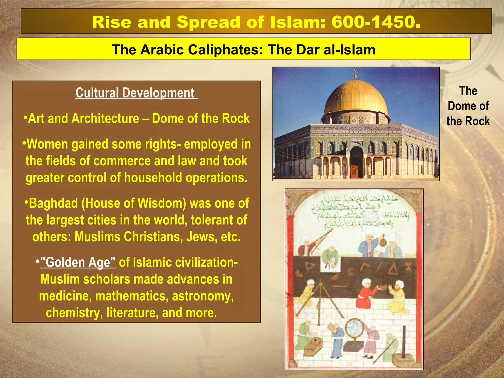 Cultural Development  Art and Architecture – Dome of the Rock Women gained some rights- employed in the fields of commerce and law and took greater control of household operations. Baghdad (House of Wisdom) was one of the largest cities in the world, tolerant of others: Muslims Christians, Jews, etc. "Golden Age"  of Islamic civilization- Muslim scholars made advances in medicine, mathematics, astronomy, chemistry, literature, and more.    The Arabic Caliphates: The Dar al-Islam Rise and Spread of Islam: 600-1450. The Dome of the Rock   