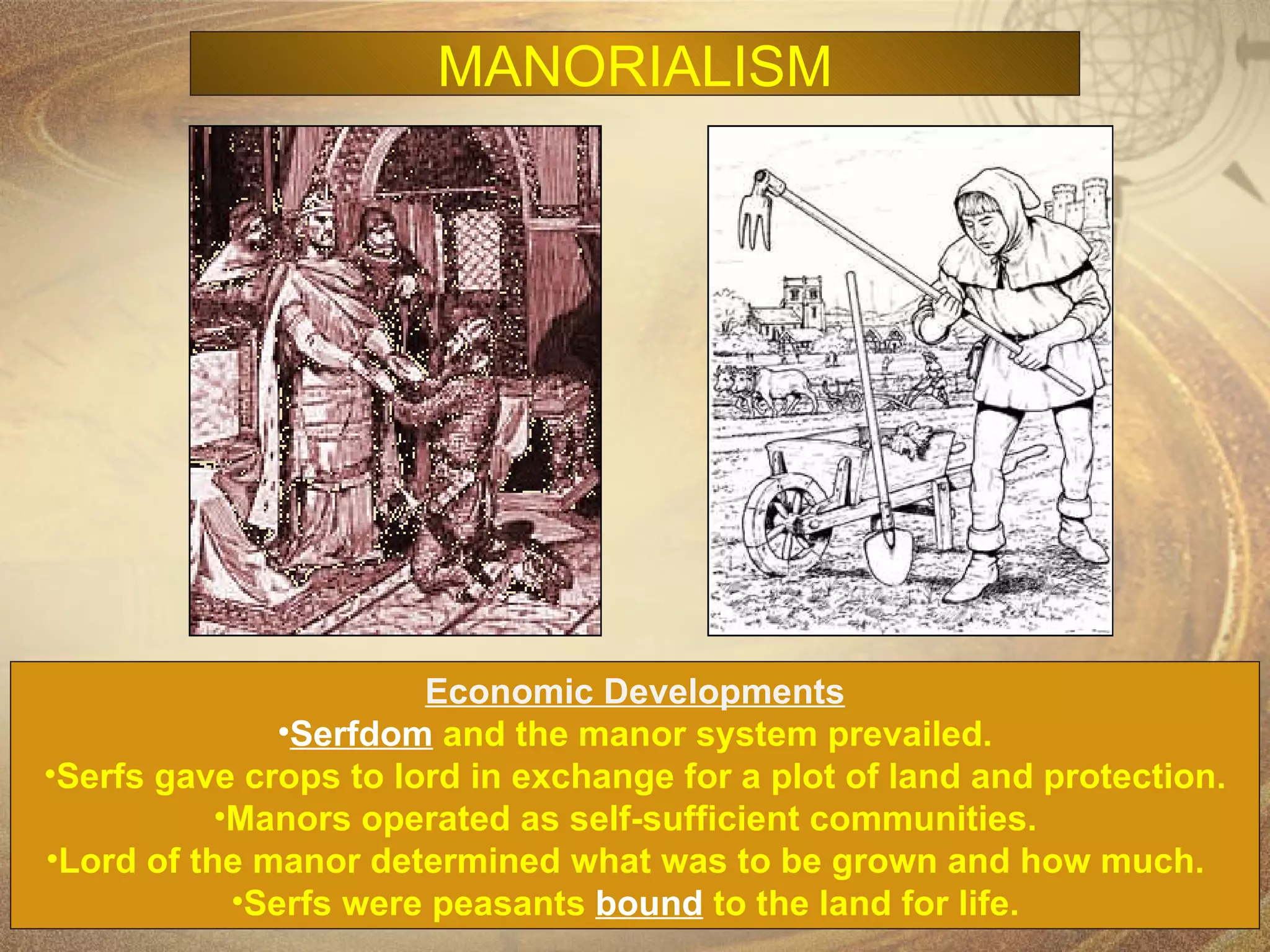 Economic Developments Serfdom  and the manor system prevailed. Serfs gave crops to lord in exchange for a plot of land and protection. Manors operated as self-sufficient communities.  Lord of the manor determined what was to be grown and how much.  Serfs were peasants  bound  to the land for life.   MANORIALISM 