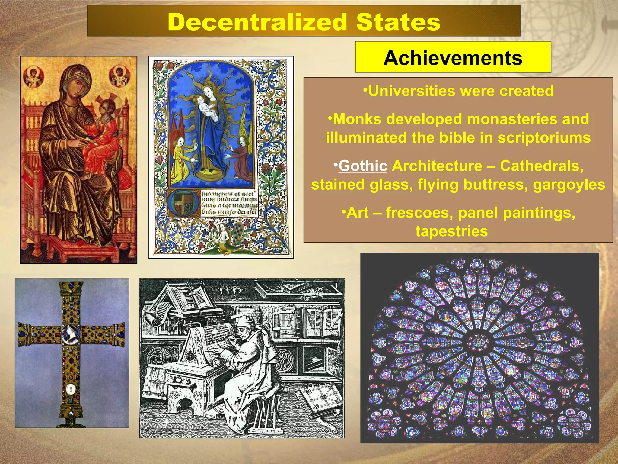 Universities were created Monks developed monasteries and illuminated the bible in scriptoriums Gothic  Architecture – Cathedrals, stained glass, flying buttress, gargoyles Art – frescoes, panel paintings, tapestries   Achievements Decentralized States 