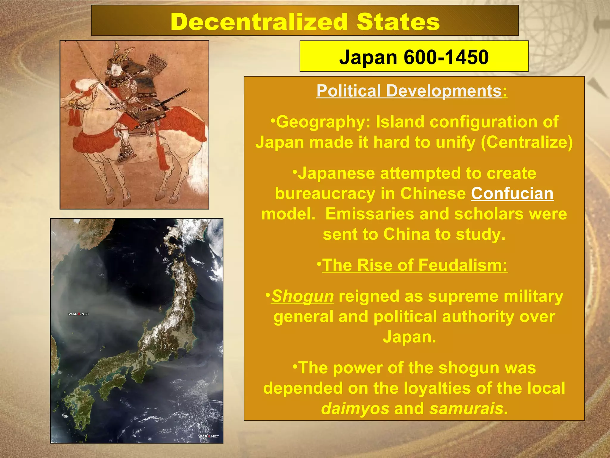 Political Developments :   Geography: Island configuration of Japan made it hard to unify (Centralize) Japanese attempted to create bureaucracy in Chinese  Confucian   model.  Emissaries and scholars were sent to China to study. The Rise of Feudalism:   Shogun  reigned as supreme military general and political authority over Japan.  The power of the shogun was depended on the loyalties of the local  daimyos  and  samurais . Japan 600-1450 Decentralized States 