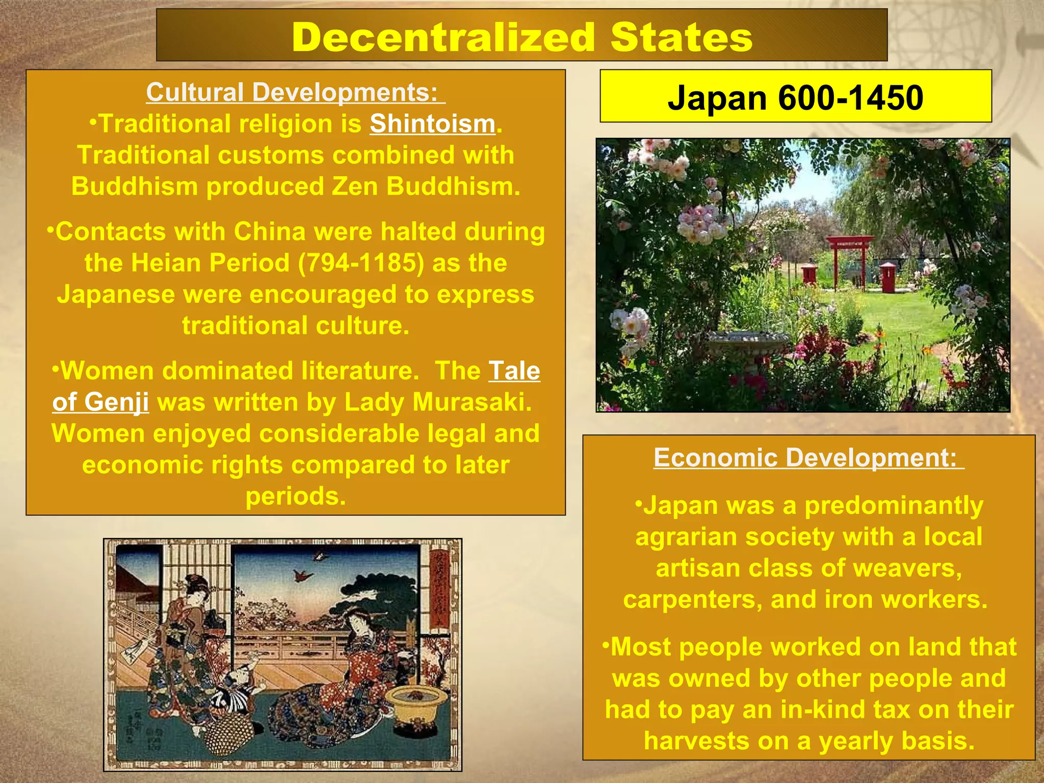 Cultural Developments:  Traditional religion is  Shintoism . Traditional customs combined with Buddhism produced Zen Buddhism. Contacts with China were halted during the Heian Period (794-1185) as the Japanese were encouraged to express traditional culture. Women dominated literature.  The  Tale of Genji  was written by Lady Murasaki.  Women enjoyed considerable legal and economic rights compared to later periods. Economic Development:  Japan was a predominantly agrarian society with a local artisan class of weavers, carpenters, and iron workers.  Most people worked on land that was owned by other people and had to pay an in-kind tax on their harvests on a yearly basis. Japan 600-1450 Decentralized States 