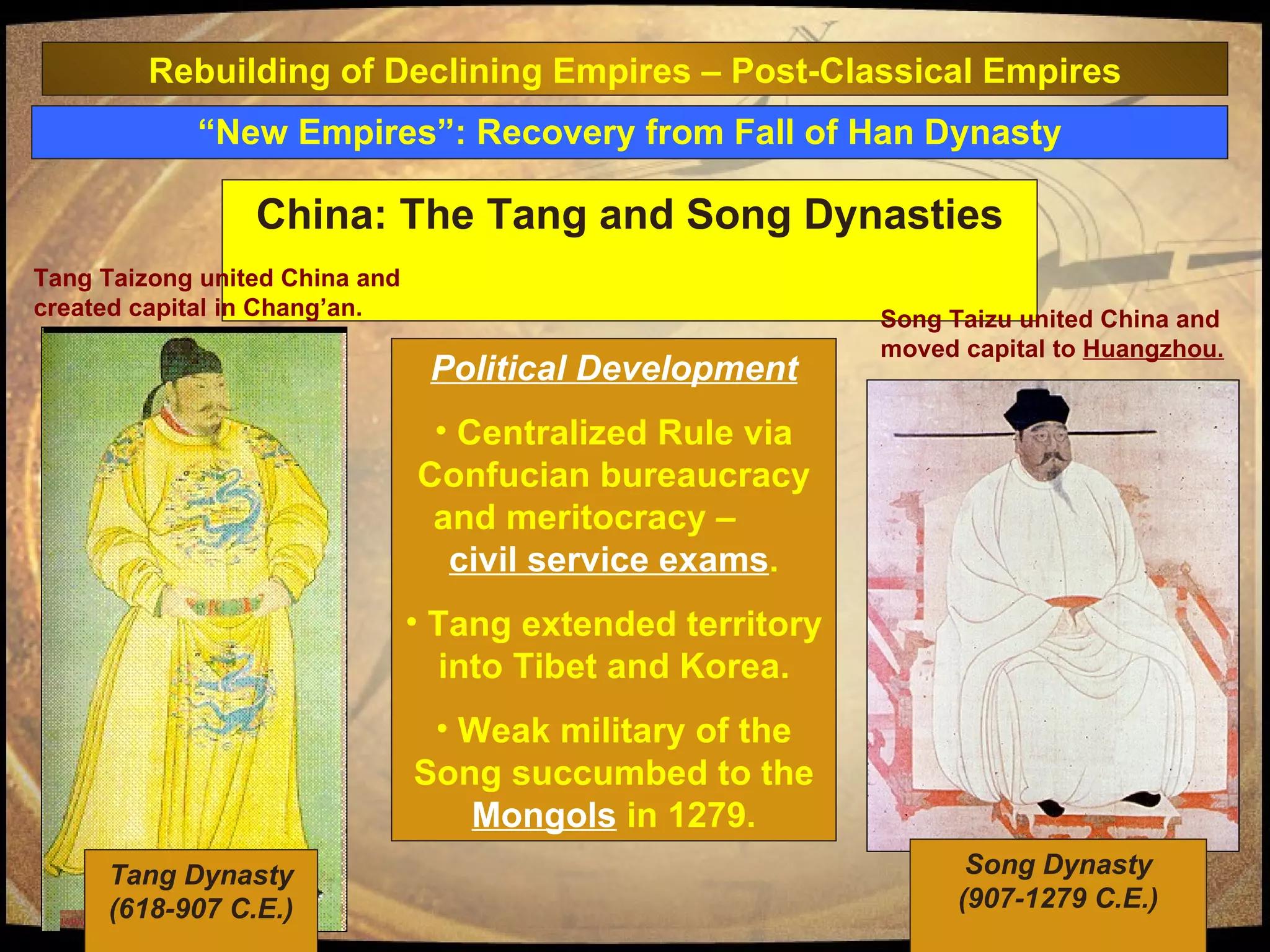 “ New Empires”: Recovery from Fall of Han Dynasty China: The Tang and Song Dynasties Political Development Centralized Rule via Confucian bureaucracy and meritocracy –  civil service exams . Tang extended territory into Tibet and Korea. Weak military of the Song succumbed to the  Mongols  in 1279. Rebuilding of Declining Empires – Post-Classical Empires Tang Dynasty (618-907 C.E.) Song Taizu united China and moved capital to  Huangzhou. Song Dynasty (907-1279 C.E.) Tang Taizong united China and created capital in Chang’an. 