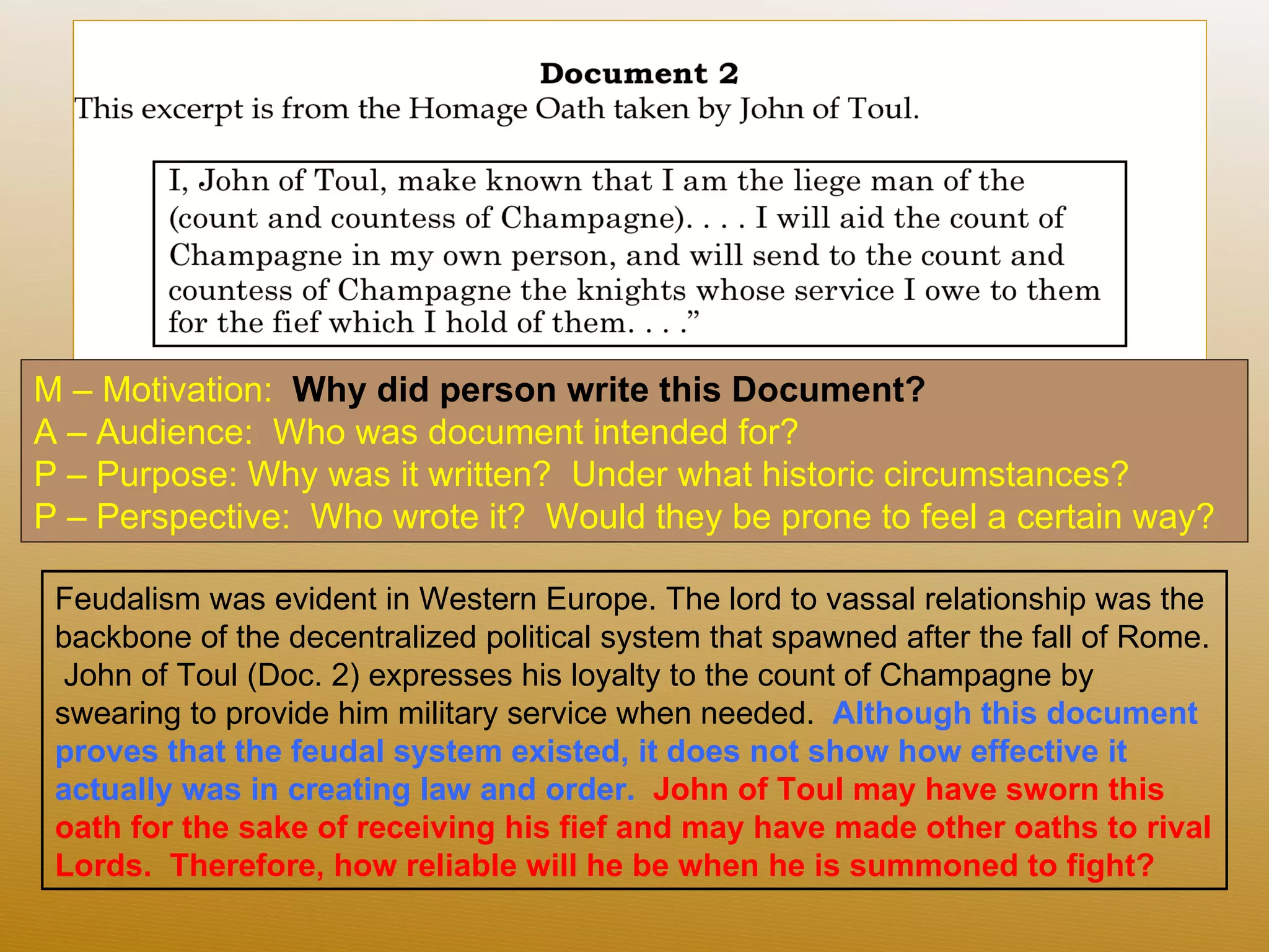 M – Motivation:  Why did person write this Document?  A – Audience:  Who was document intended for? P – Purpose: Why was it written?  Under what historic circumstances?  P – Perspective:  Who wrote it?  Would they be prone to feel a certain way? Feudalism was evident in Western Europe. The lord to vassal relationship was the backbone of the decentralized political system that spawned after the fall of Rome.  John of Toul (Doc. 2) expresses his loyalty to the count of Champagne by swearing to provide him military service when needed.  Although this document proves that the feudal system existed, it does not show how effective it actually was in creating law and order.   John of Toul may have sworn this oath for the sake of receiving his fief and may have made other oaths to rival Lords.  Therefore, how reliable will he be when he is summoned to fight?  