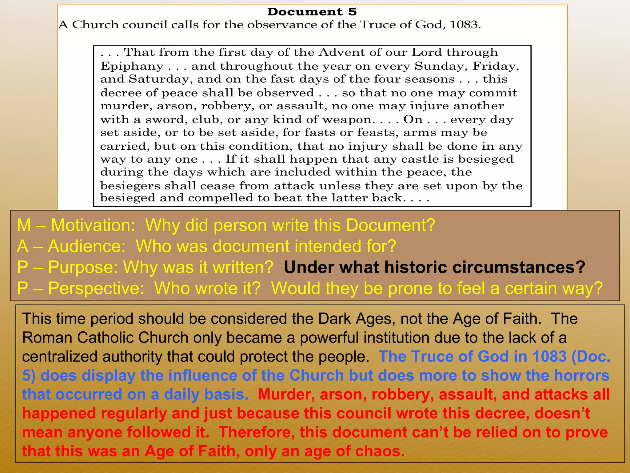 M – Motivation:  Why did person write this Document?  A – Audience:  Who was document intended for? P – Purpose: Why was it written?  Under what historic circumstances?  P – Perspective:  Who wrote it?  Would they be prone to feel a certain way? This time period should be considered the Dark Ages, not the Age of Faith.  The Roman Catholic Church only became a powerful institution due to the lack of a centralized authority that could protect the people.  The Truce of God in 1083 (Doc. 5) does display the influence of the Church but does more to show the horrors that occurred on a daily basis.   Murder, arson, robbery, assault, and attacks all happened regularly and just because this council wrote this decree, doesn’t mean anyone followed it.  Therefore, this document can’t be relied on to prove that this was an Age of Faith, only an age of chaos. 