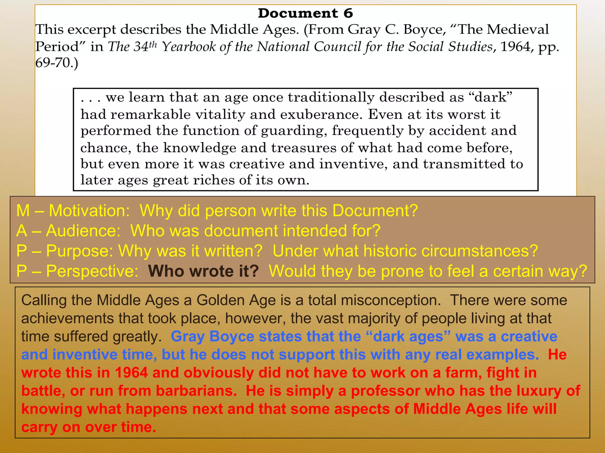 M – Motivation:  Why did person write this Document?  A – Audience:  Who was document intended for? P – Purpose: Why was it written?  Under what historic circumstances?  P – Perspective:  Who wrote it?  Would they be prone to feel a certain way? Calling the Middle Ages a Golden Age is a total misconception.  There were some achievements that took place, however, the vast majority of people living at that time suffered greatly.  Gray Boyce states that the “dark ages” was a creative and inventive time, but he does not support this with any real examples.  He wrote this in 1964 and obviously did not have to work on a farm, fight in battle, or run from barbarians.  He is simply a professor who has the luxury of knowing what happens next and that some aspects of Middle Ages life will carry on over time.  