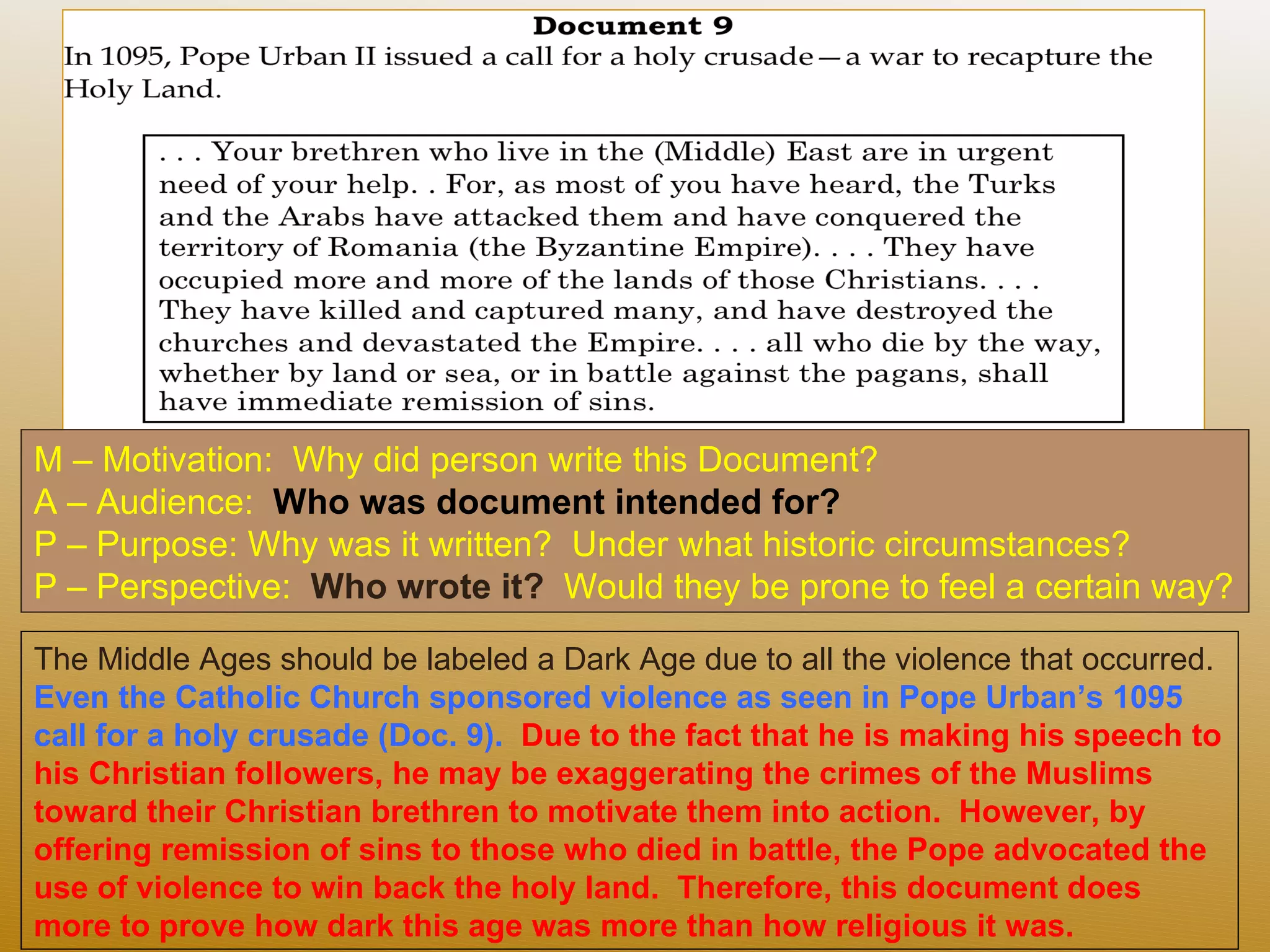 M – Motivation:  Why did person write this Document?  A – Audience:  Who was document intended for? P – Purpose: Why was it written?  Under what historic circumstances?  P – Perspective:  Who wrote it?  Would they be prone to feel a certain way? The Middle Ages should be labeled a Dark Age due to all the violence that occurred.  Even the Catholic Church sponsored violence as seen in Pope Urban’s 1095 call for a holy crusade (Doc. 9).  Due to the fact that he is making his speech to his Christian followers, he may be exaggerating the crimes of the Muslims toward their Christian brethren to motivate them into action.  However, by offering remission of sins to those who died in battle, the Pope advocated the use of violence to win back the holy land.  Therefore, this document does more to prove how dark this age was more than how religious it was.  