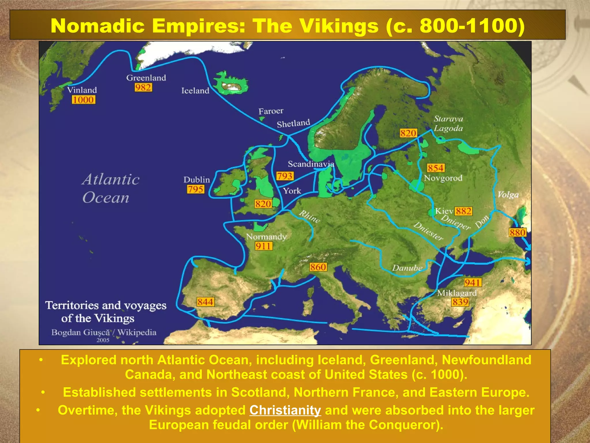 Explored north Atlantic Ocean, including Iceland, Greenland, Newfoundland Canada, and Northeast coast of United States (c. 1000). Established settlements in Scotland, Northern France, and Eastern Europe. Overtime, the Vikings adopted  Christianity  and were absorbed into the larger European feudal order (William the Conqueror). Nomadic Empires: The Vikings (c. 800-1100) 