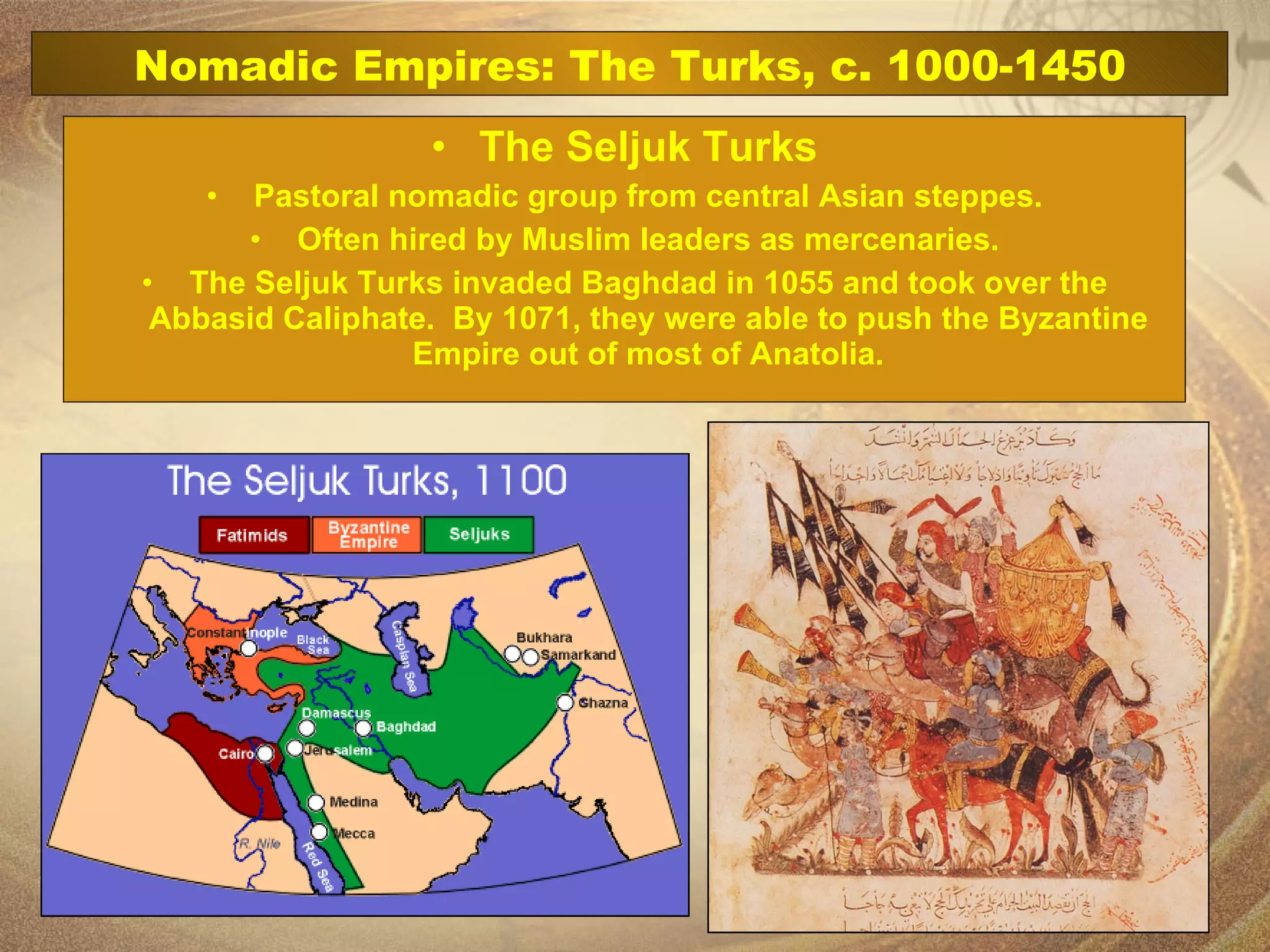 The Seljuk Turks Pastoral nomadic group from central Asian steppes. Often hired by Muslim leaders as mercenaries. The Seljuk Turks invaded Baghdad in 1055 and took over the Abbasid Caliphate.  By 1071, they were able to push the Byzantine Empire out of most of Anatolia. Nomadic Empires: The Turks, c. 1000-1450 