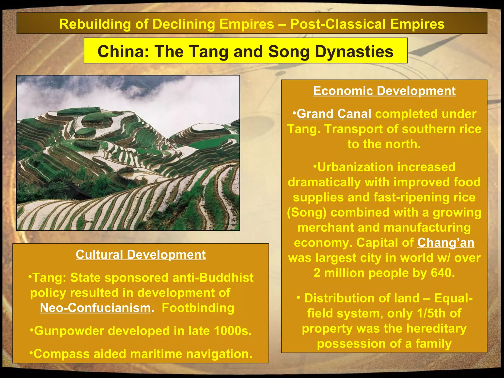 Economic Development Grand Canal   completed under Tang. Transport of southern rice to the north. Urbanization increased dramatically with improved food supplies and fast-ripening rice (Song) combined with a growing merchant and manufacturing economy. Capital of  Chang’an  was largest city in world w/ over 2 million people by 640. Distribution of land – Equal-field system, only 1/5th of property was the hereditary possession of a family Cultural Development Tang: State sponsored anti-Buddhist policy resulted in development of  Neo-Confucianism .   Footbinding  Gunpowder developed in late 1000s. Compass aided maritime navigation. China: The Tang and Song Dynasties Rebuilding of Declining Empires – Post-Classical Empires 