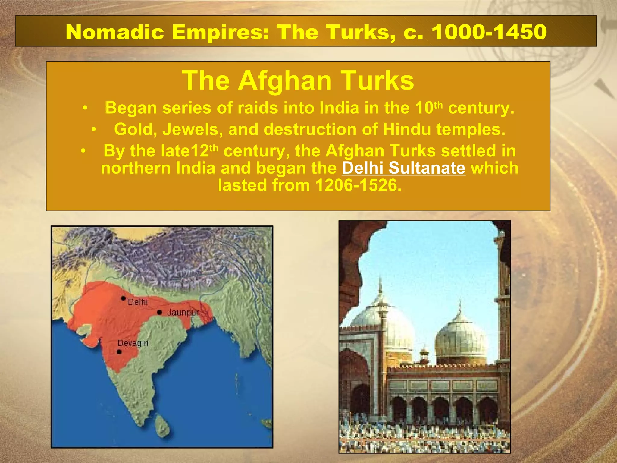 The Afghan Turks Began series of raids into India in the 10 th  century. Gold, Jewels, and destruction of Hindu temples. By the late12 th  century, the Afghan Turks settled in northern India and began the  Delhi Sultanate  which lasted from 1206-1526. Nomadic Empires: The Turks, c. 1000-1450 