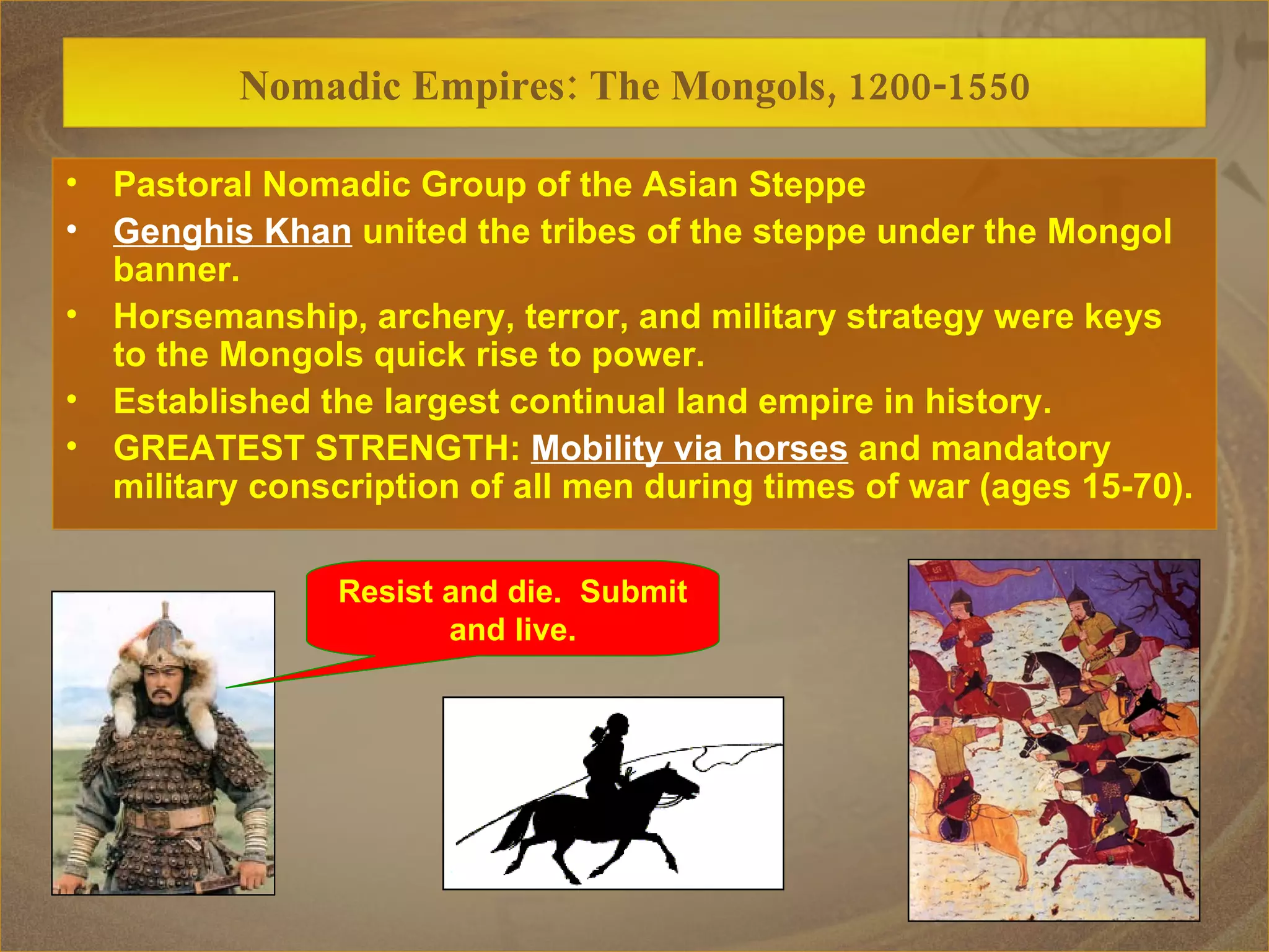 Resist and die.  Submit  and live. Nomadic Empires: The Mongols, 1200-1550 Pastoral Nomadic Group of the Asian Steppe Genghis Khan  united the tribes of the steppe under the Mongol banner. Horsemanship, archery, terror, and military strategy were keys to the Mongols quick rise to power. Established the largest continual land empire in history. GREATEST STRENGTH:  Mobility via horses  and mandatory military conscription of all men during times of war (ages 15-70). 