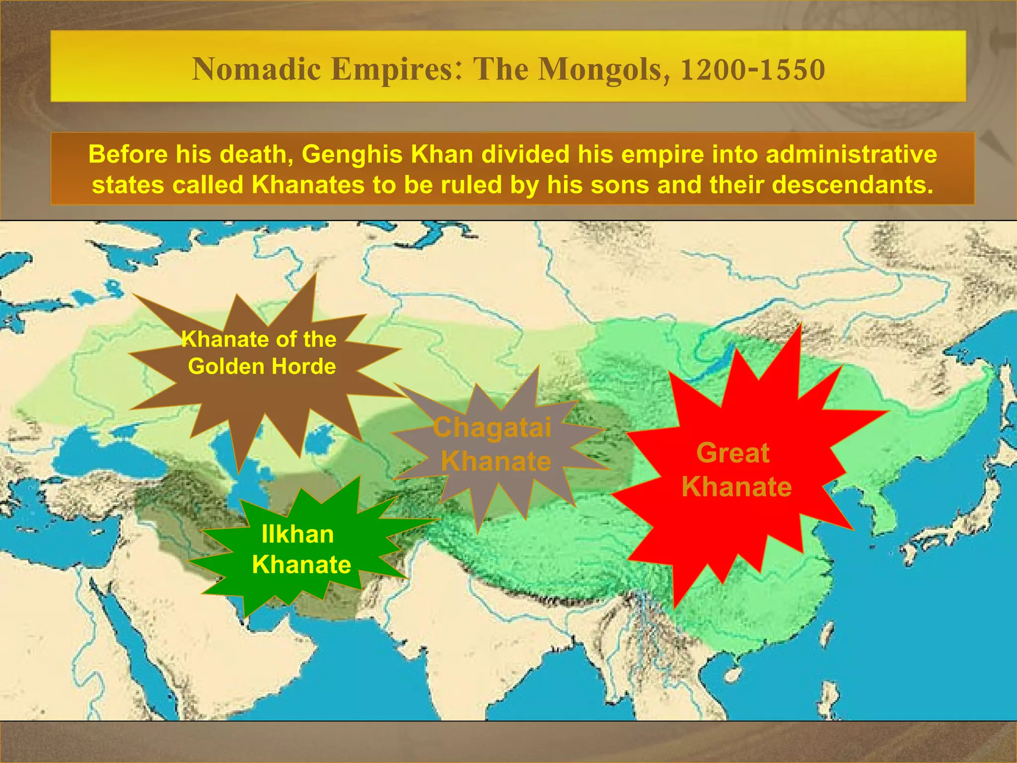Ilkhan  Khanate Khanate of the  Golden Horde Great  Khanate Chagatai  Khanate Before his death, Genghis Khan divided his empire into administrative states called Khanates to be ruled by his sons and their descendants. Nomadic Empires: The Mongols, 1200-1550 