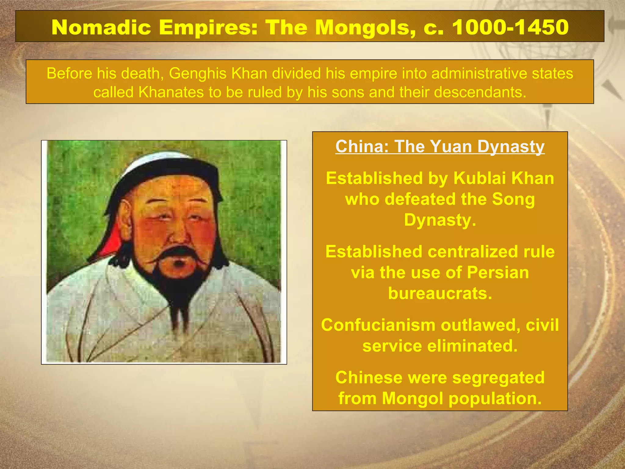 Before his death, Genghis Khan divided his empire into administrative states called Khanates to be ruled by his sons and their descendants. China: The Yuan Dynasty Established by Kublai Khan who defeated the Song Dynasty. Established centralized rule via the use of Persian bureaucrats. Confucianism outlawed, civil service eliminated. Chinese were segregated from Mongol population. Nomadic Empires: The Mongols, c. 1000-1450 