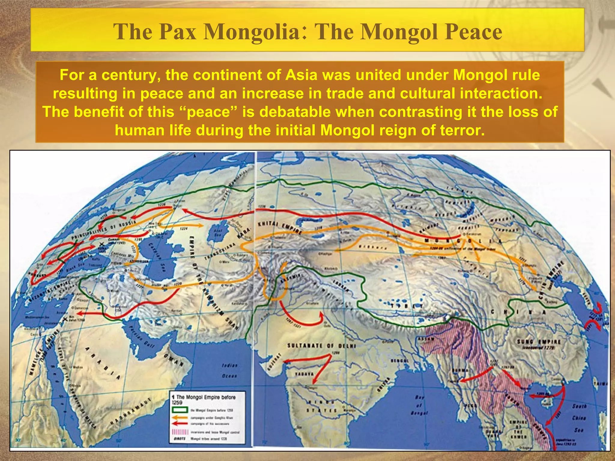 For a century, the continent of Asia was united under Mongol rule resulting in peace and an increase in trade and cultural interaction.  The benefit of this “peace” is debatable when contrasting it the loss of human life during the initial Mongol reign of terror. The Pax Mongolia: The Mongol Peace 