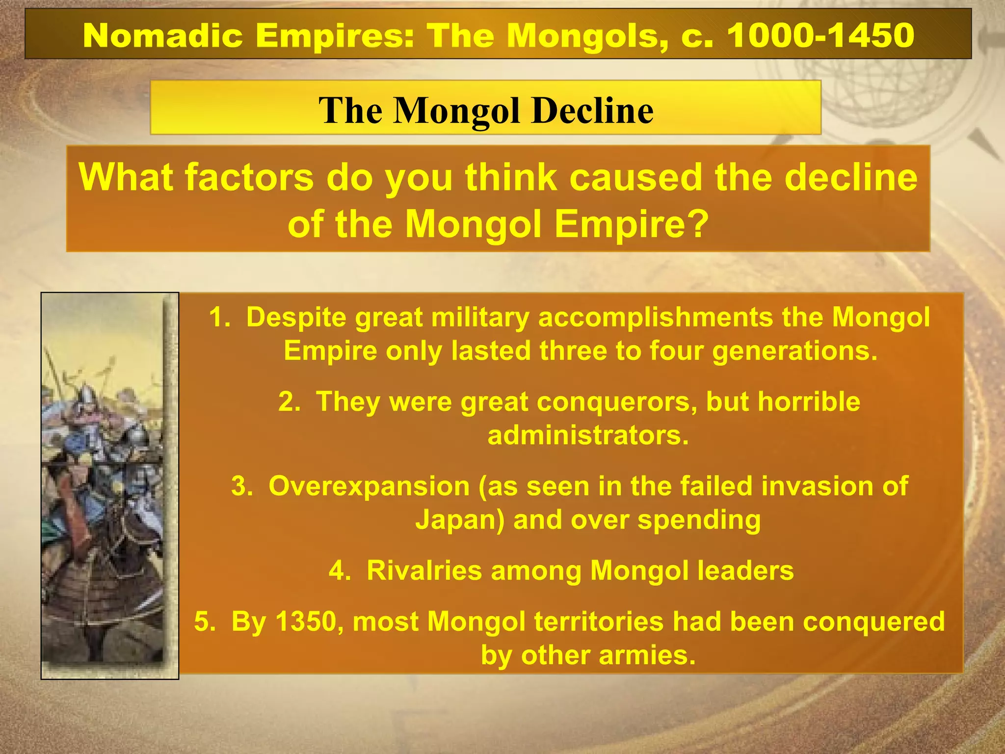 Nomadic Empires: The Mongols, c. 1000-1450 The Mongol Decline What factors do you think caused the decline of the Mongol Empire? Despite great military accomplishments the Mongol Empire only lasted three to four generations.  They were great conquerors, but horrible administrators. Overexpansion (as seen in the failed invasion of Japan) and over spending Rivalries among Mongol leaders  By 1350, most Mongol territories had been conquered by other armies. 
