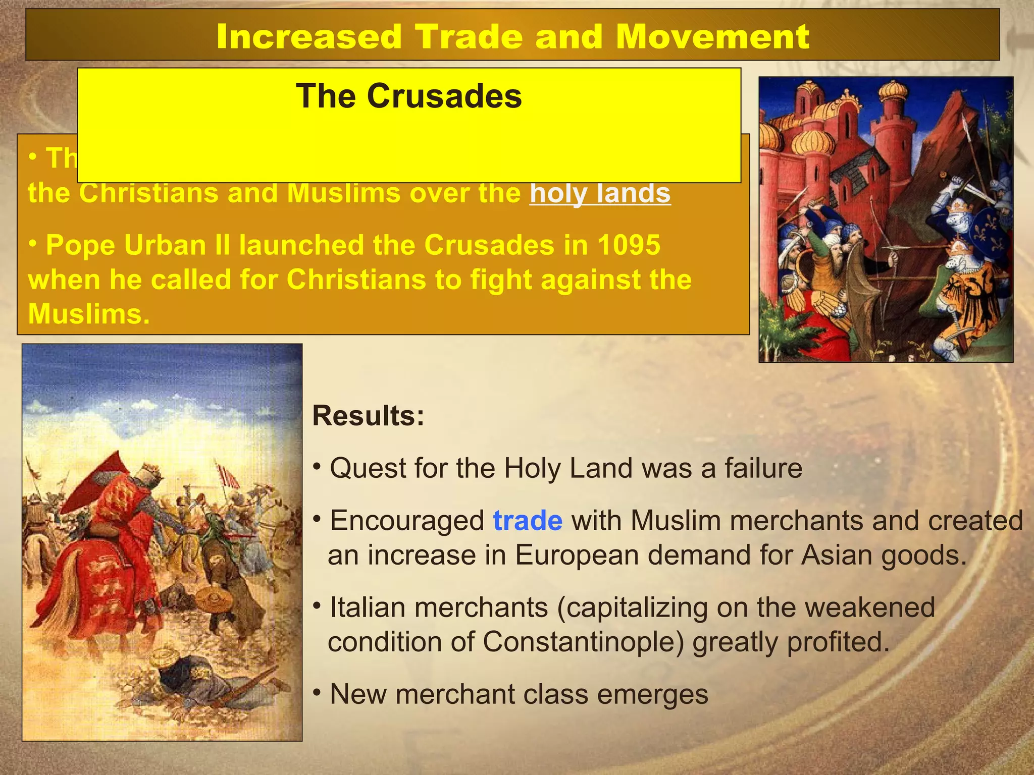 The Crusades were a series of holy wars between the Christians and Muslims over the  holy lands Pope Urban II launched the Crusades in 1095 when he called for Christians to fight against the Muslims. Results: Quest for the Holy Land was a failure Encouraged  trade  with Muslim merchants and created    an increase in European demand for Asian goods.  Italian merchants (capitalizing on the weakened    condition of Constantinople) greatly profited. New merchant class emerges  Increased Trade and Movement The Crusades 