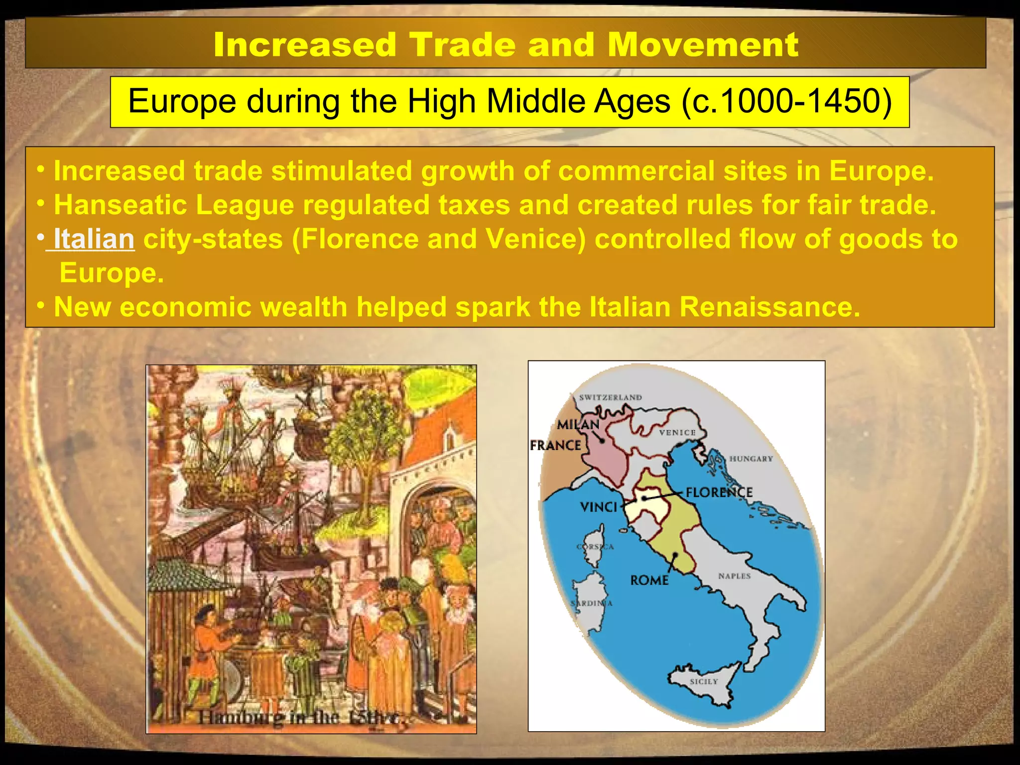 Europe during the High Middle Ages (c.1000-1450) Increased trade stimulated growth of commercial sites in Europe.  Hanseatic League regulated taxes and created rules for fair trade.  Italian  city-states (Florence and Venice) controlled flow of goods to    Europe. New economic wealth helped spark the Italian Renaissance. Increased Trade and Movement 