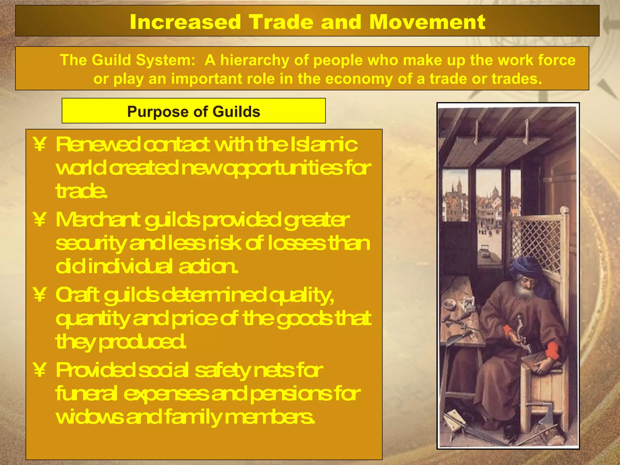 Renewed contact with the Islamic world created new opportunities for trade. Merchant guilds provided greater security and less risk of losses than did individual action. Craft guilds determined quality, quantity and price of the goods that they produced. Provided social safety nets for funeral expenses and pensions for widows and family members. The Guild System:  A hierarchy of people who make up the work force or play an important role in the economy of a trade or trades. Purpose of Guilds Increased Trade and Movement 