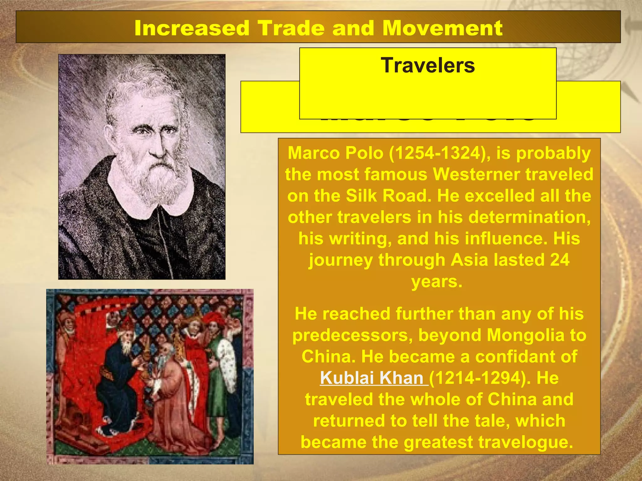 Marco Polo Marco Polo (1254-1324), is probably the most famous Westerner traveled on the Silk Road. He excelled all the other travelers in his determination, his writing, and his influence. His journey through Asia lasted 24 years.  He reached further than any of his predecessors, beyond Mongolia to China. He became a confidant of  Kublai Khan  (1214-1294). He traveled the whole of China and returned to tell the tale, which became the greatest travelogue.  Increased Trade and Movement Travelers 