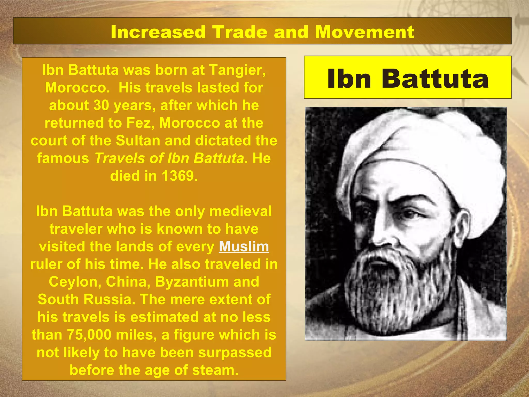 Ibn Battuta Ibn Battuta was born at Tangier, Morocco.  His travels lasted for about 30 years, after which he returned to Fez, Morocco at the court of the Sultan and dictated the famous  Travels of Ibn Battuta . He died in 1369. Ibn Battuta was the only medieval traveler who is known to have visited the lands of every  Muslim  ruler of his time. He also traveled in Ceylon, China, Byzantium and South Russia. The mere extent of his travels is estimated at no less than 75,000 miles, a figure which is not likely to have been surpassed before the age of steam. Increased Trade and Movement 