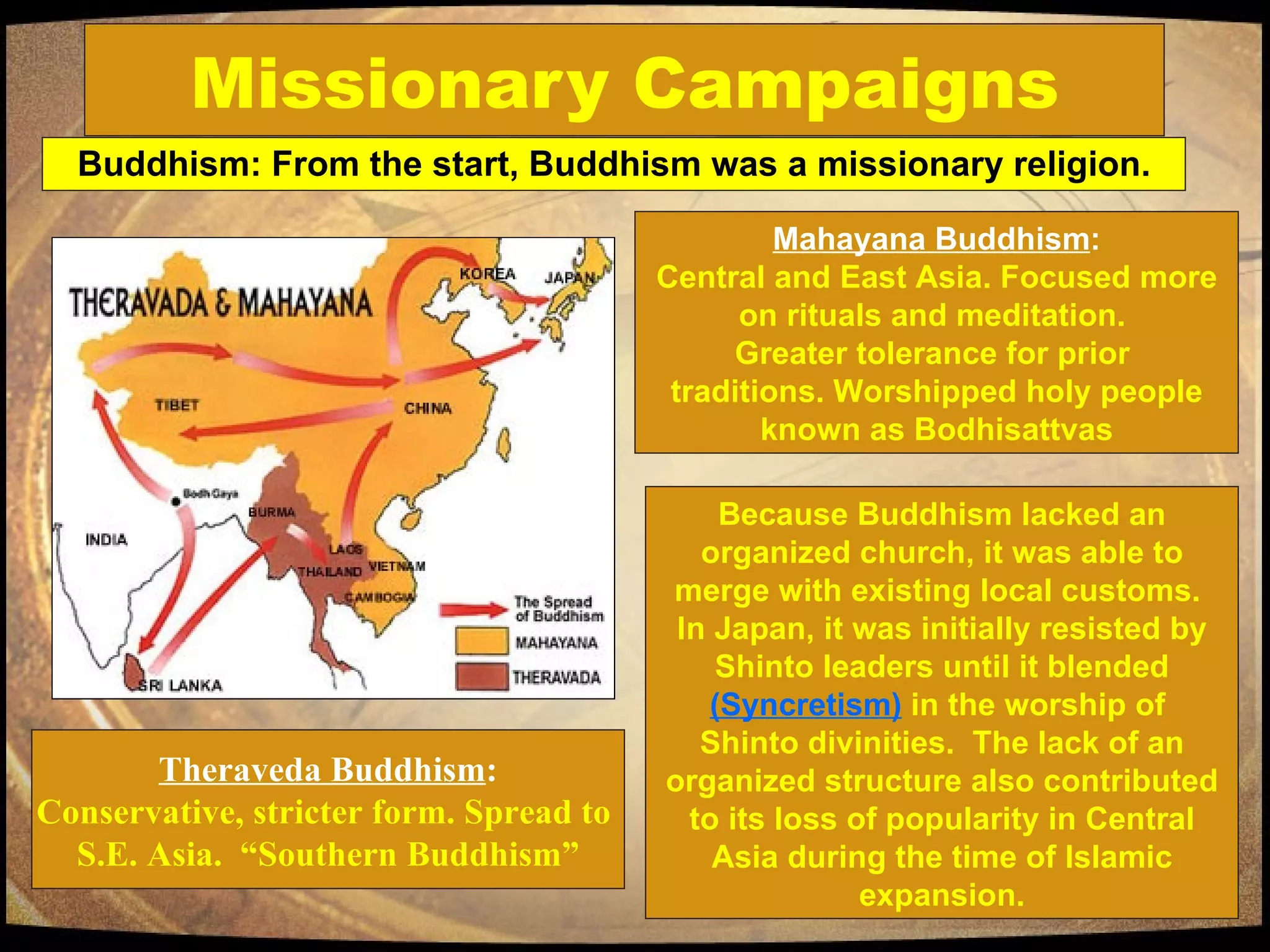 Missionary Campaigns Buddhism: From the start, Buddhism was a missionary religion. Theraveda Buddhism : Conservative, stricter form. Spread to  S.E. Asia.  “Southern Buddhism” Because Buddhism lacked an organized church, it was able to merge with existing local customs.  In Japan, it was initially resisted by Shinto leaders until it blended  (Syncretism)  in the worship of  Shinto divinities.  The lack of an organized structure also contributed to its loss of popularity in Central Asia during the time of Islamic expansion. Mahayana Buddhism : Central and East Asia. Focused more on rituals and meditation.  Greater tolerance for prior  traditions. Worshipped holy people known as Bodhisattvas 