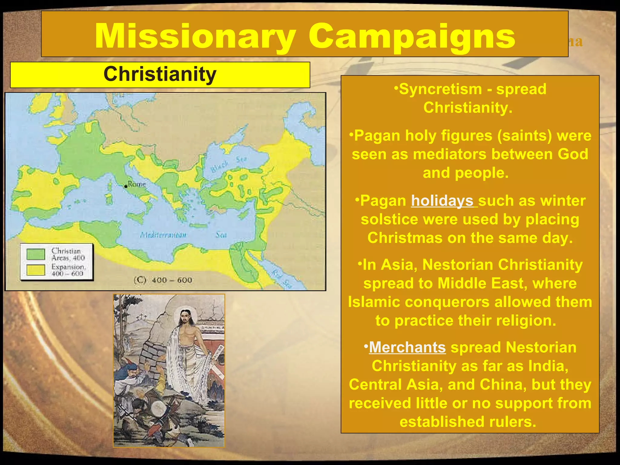 Missionary Campaigns China Missionary Campaigns Christianity Syncretism - spread Christianity.  Pagan holy figures (saints) were seen as mediators between God and people.  Pagan  holidays   such as winter solstice were used by placing Christmas on the same day. In Asia, Nestorian Christianity spread to Middle East, where Islamic conquerors allowed them to practice their religion.  Merchants  spread Nestorian Christianity as far as India, Central Asia, and China, but they received little or no support from established rulers.  