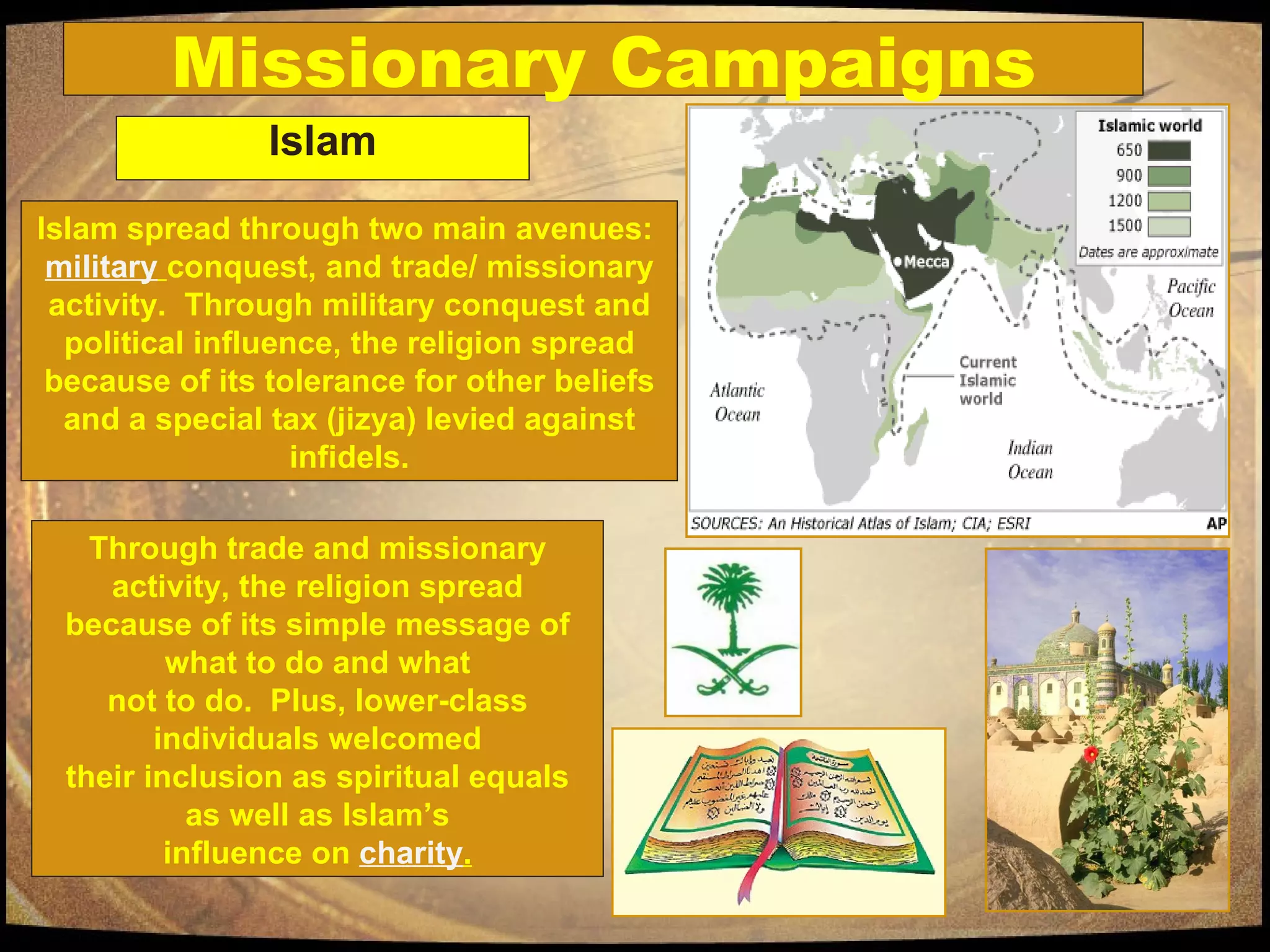 Missionary Campaigns Islam Islam spread through two main avenues:  military   conquest, and trade/ missionary activity.  Through military conquest and political influence, the religion spread because of its tolerance for other beliefs and a special tax (jizya) levied against infidels. Through trade and missionary activity, the religion spread because of its simple message of what to do and what not to do.  Plus, lower-class individuals welcomed their inclusion as spiritual equals as well as Islam’s influence on  charity . 