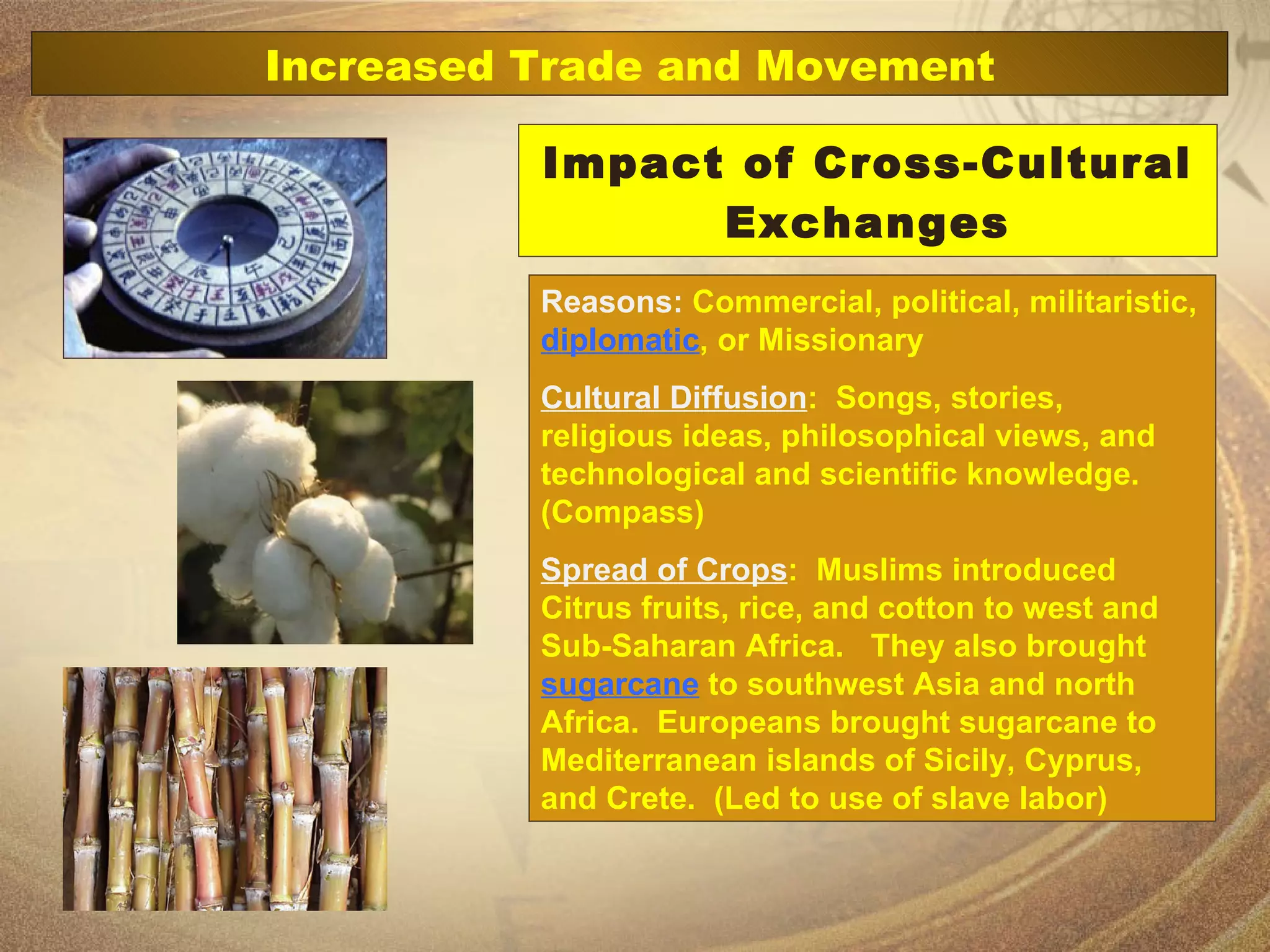 Impact of Cross-Cultural Exchanges Reasons:  Commercial, political, militaristic,  diplomatic , or Missionary Cultural Diffusion :  Songs, stories, religious ideas, philosophical views, and technological and scientific knowledge. (Compass) Spread of Crops :  Muslims introduced Citrus fruits, rice, and cotton to west and Sub-Saharan Africa.  They also brought  sugarcane  to southwest Asia and north Africa.  Europeans brought sugarcane to Mediterranean islands of Sicily, Cyprus, and Crete.  (Led to use of slave labor) Increased Trade and Movement 