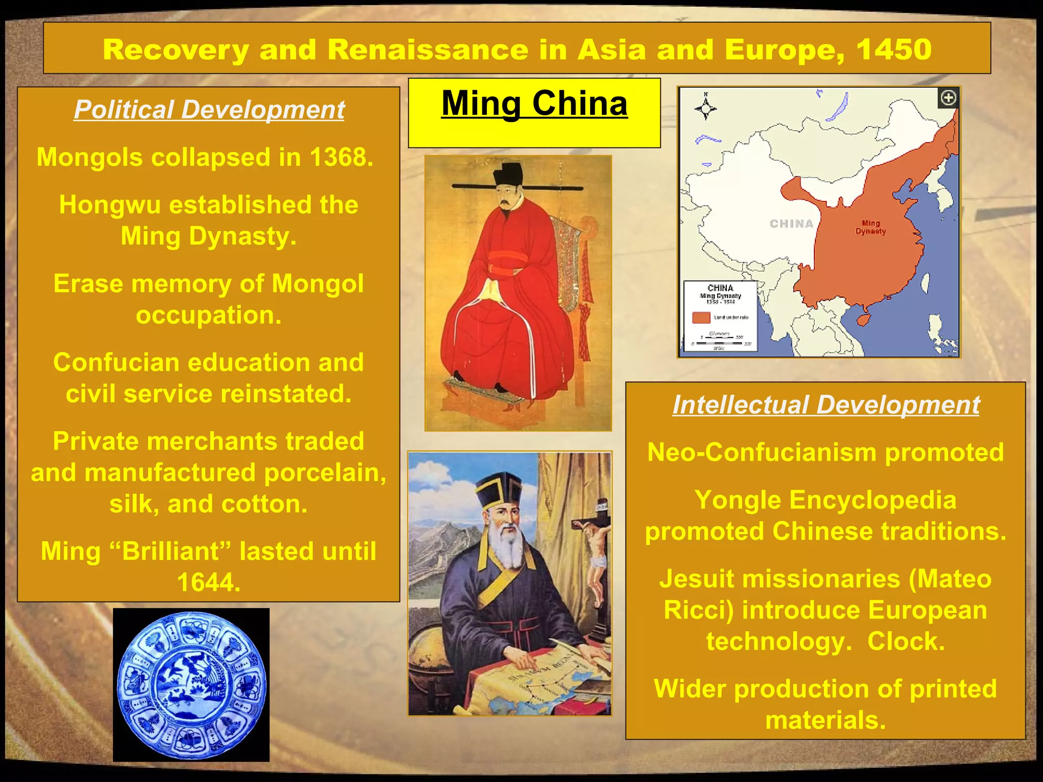 Recovery and Renaissance in Asia and Europe, 1450 Ming China Political Development Mongols collapsed in 1368.  Hongwu established the Ming Dynasty. Erase memory of Mongol occupation. Confucian education and civil service reinstated. Private merchants traded and manufactured porcelain, silk, and cotton. Ming “Brilliant” lasted until 1644. Intellectual Development Neo-Confucianism promoted Yongle Encyclopedia promoted Chinese traditions. Jesuit missionaries (Mateo Ricci) introduce European technology.  Clock. Wider production of printed materials. 