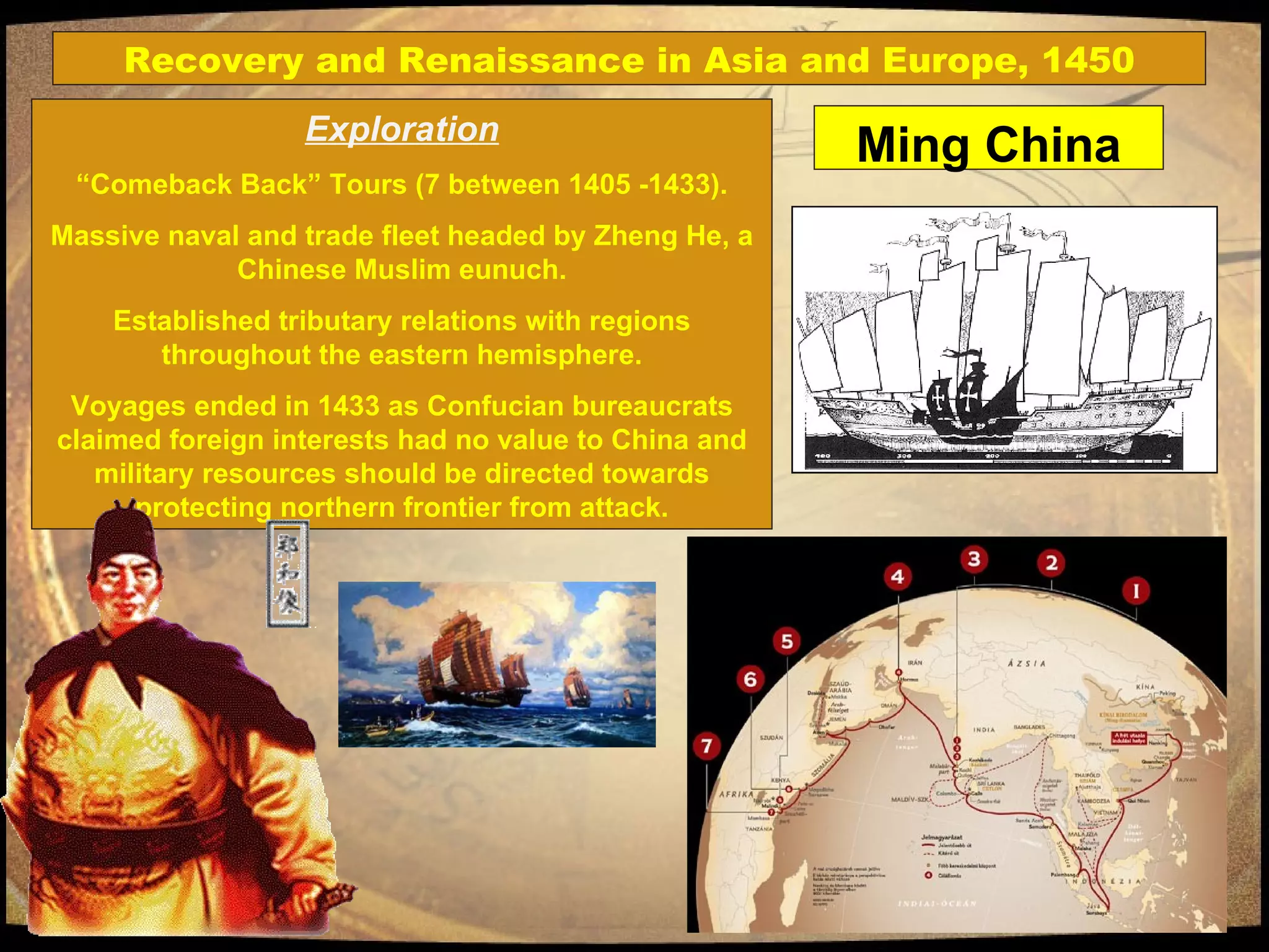 Exploration “ Comeback Back” Tours (7 between 1405 -1433). Massive naval and trade fleet headed by Zheng He, a Chinese Muslim eunuch. Established tributary relations with regions throughout the eastern hemisphere. Voyages ended in 1433 as Confucian bureaucrats claimed foreign interests had no value to China and military resources should be directed towards protecting northern frontier from attack. Recovery and Renaissance in Asia and Europe, 1450 Ming China 