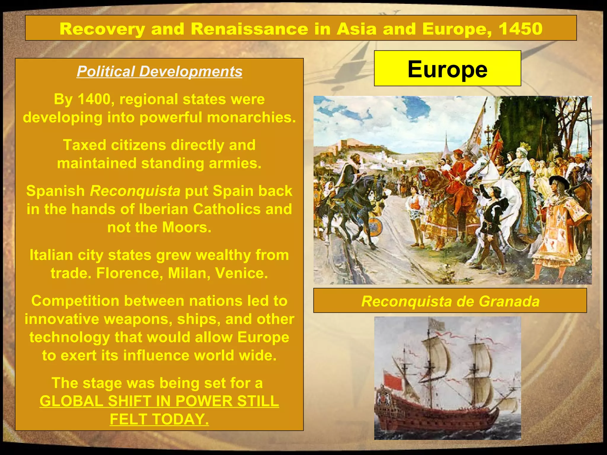 Political Developments By 1400, regional states were developing into powerful monarchies. Taxed citizens directly and maintained standing armies. Spanish  Reconquista  put Spain back in the hands of Iberian Catholics and not the Moors. Italian city states grew wealthy from trade. Florence, Milan, Venice. Competition between nations led to innovative weapons, ships, and other technology that would allow Europe to exert its influence world wide. The stage was being set for a  GLOBAL SHIFT IN POWER STILL FELT TODAY. Reconquista de Granada Europe Recovery and Renaissance in Asia and Europe, 1450 