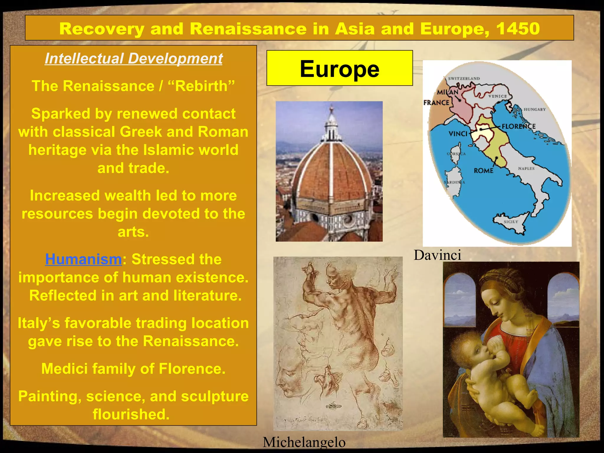 Intellectual Development The Renaissance / “Rebirth” Sparked by renewed contact with classical Greek and Roman heritage via the Islamic world and trade. Increased wealth led to more resources begin devoted to the arts. Humanism : Stressed the importance of human existence.  Reflected in art and literature. Italy’s favorable trading location gave rise to the Renaissance. Medici family of Florence. Painting, science, and sculpture flourished.  Michelangelo Davinci Recovery and Renaissance in Asia and Europe, 1450 Europe 