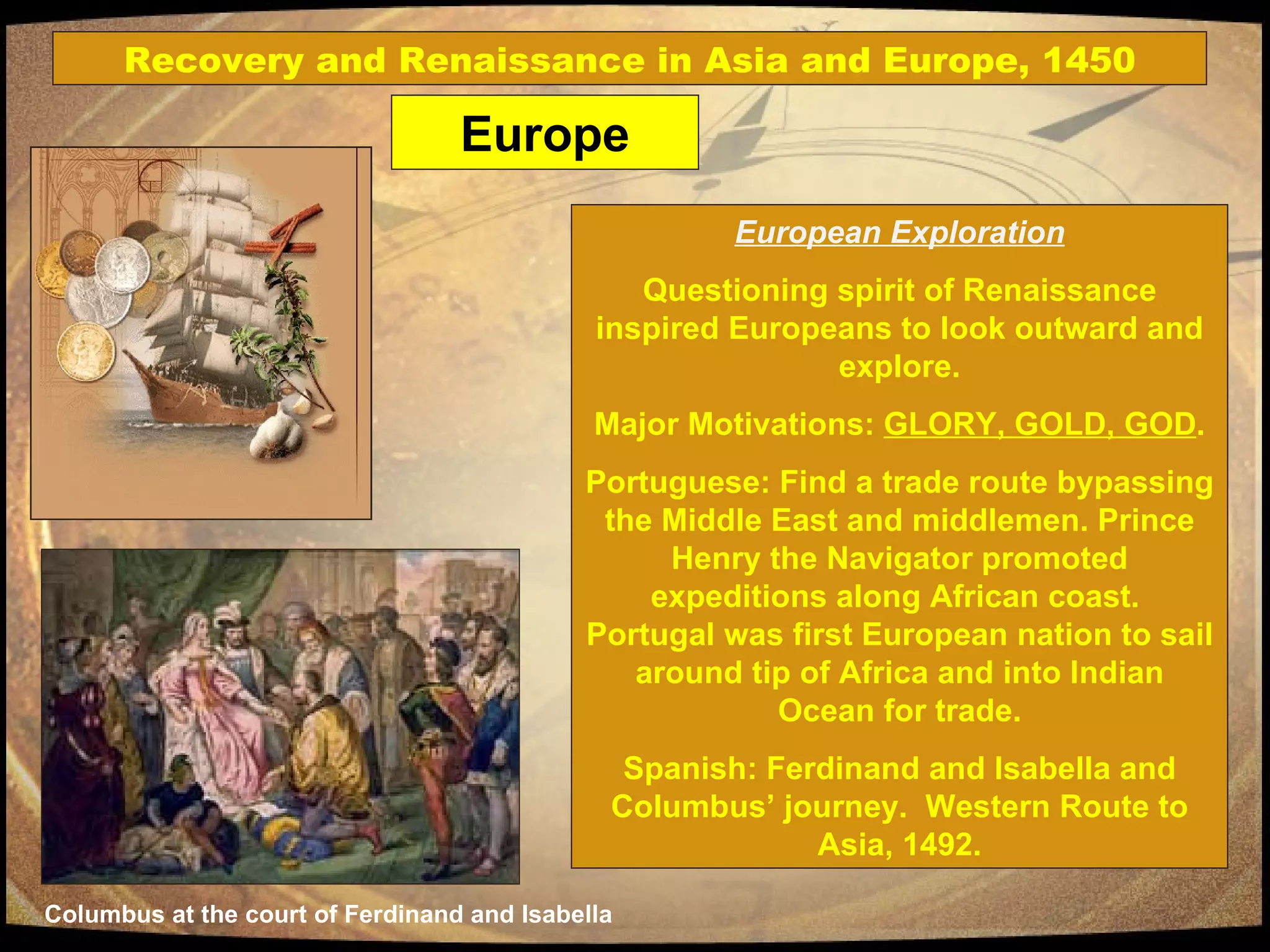 European Exploration Questioning spirit of Renaissance inspired Europeans to look outward and explore. Major Motivations:  GLORY, GOLD, GOD . Portuguese: Find a trade route bypassing the Middle East and middlemen. Prince Henry the Navigator promoted expeditions along African coast.  Portugal was first European nation to sail around tip of Africa and into Indian Ocean for trade. Spanish: Ferdinand and Isabella and Columbus’ journey.  Western Route to Asia, 1492. Columbus at the court of Ferdinand and Isabella Europe Recovery and Renaissance in Asia and Europe, 1450 