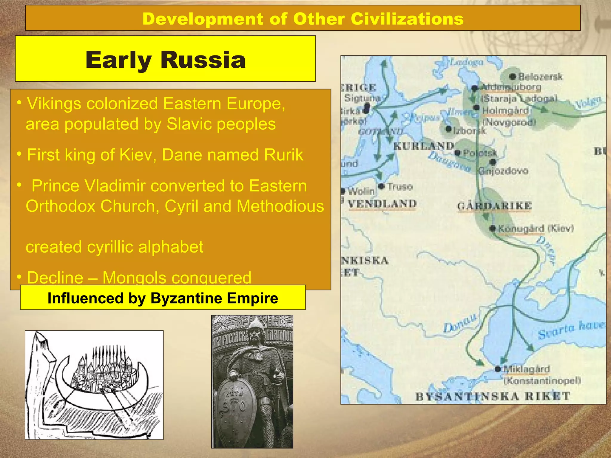 Early Russia Vikings colonized Eastern Europe,    area populated by Slavic peoples First king of Kiev, Dane named Rurik Prince Vladimir converted to Eastern    Orthodox Church, Cyril and Methodious    created cyrillic alphabet Decline – Mongols conquered Development of Other Civilizations Influenced by Byzantine Empire 