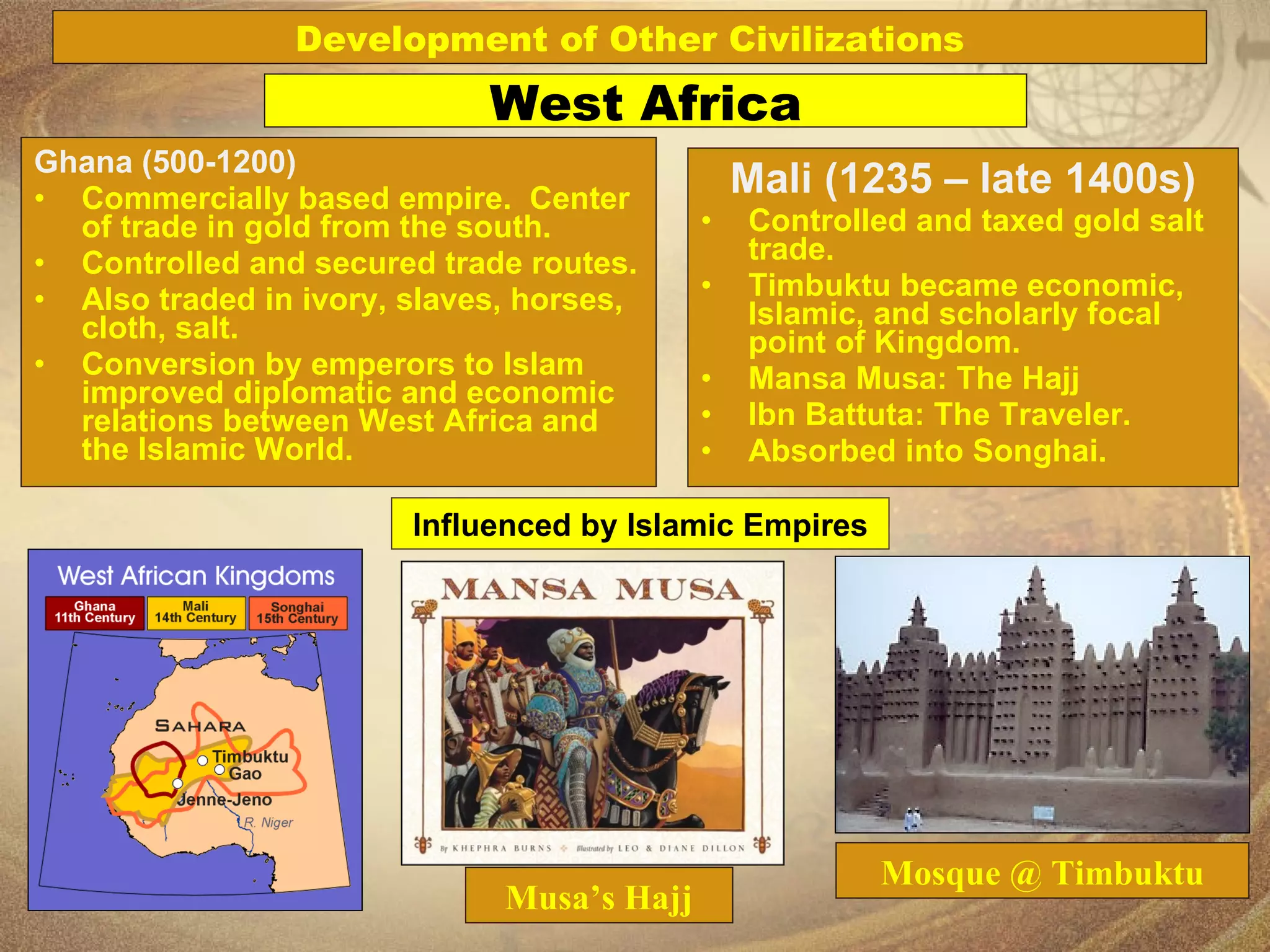 Ghana (500-1200) Commercially based empire.  Center of trade in gold from the south. Controlled and secured trade routes. Also traded in ivory, slaves, horses, cloth, salt. Conversion by emperors to Islam improved diplomatic and economic relations between West Africa and the Islamic World. Mali (1235 – late 1400s) Controlled and taxed gold salt trade. Timbuktu became economic, Islamic, and scholarly focal point of Kingdom. Mansa Musa: The Hajj Ibn Battuta: The Traveler. Absorbed into Songhai. Mosque @ Timbuktu Musa’s Hajj West Africa Development of Other Civilizations Influenced by Islamic Empires 