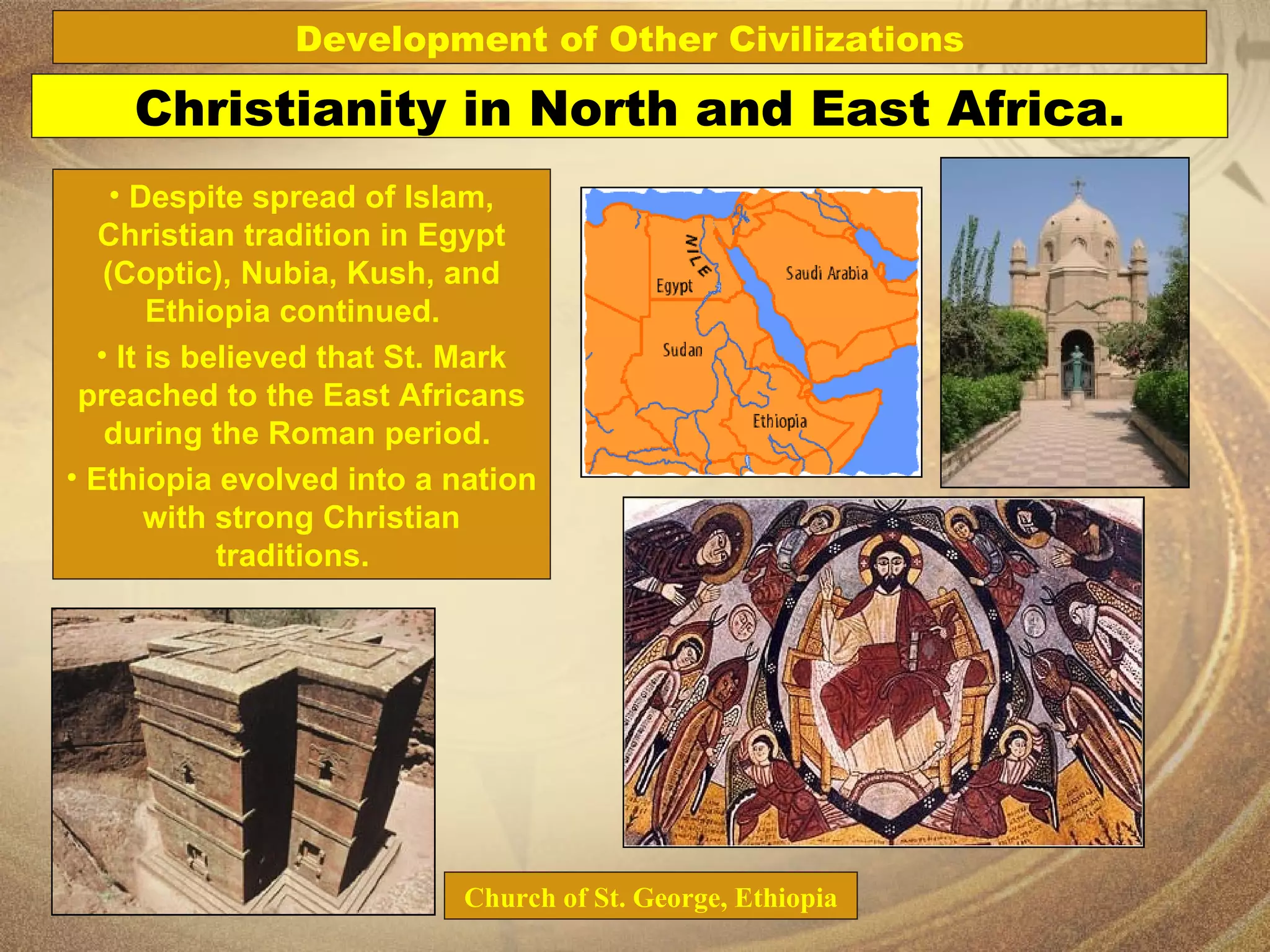 Church of St. George, Ethiopia Christianity in North and East Africa. Despite spread of Islam, Christian tradition in Egypt (Coptic), Nubia, Kush, and Ethiopia continued.  It is believed that St. Mark preached to the East Africans during the Roman period.  Ethiopia evolved into a nation with strong Christian traditions.  Development of Other Civilizations 