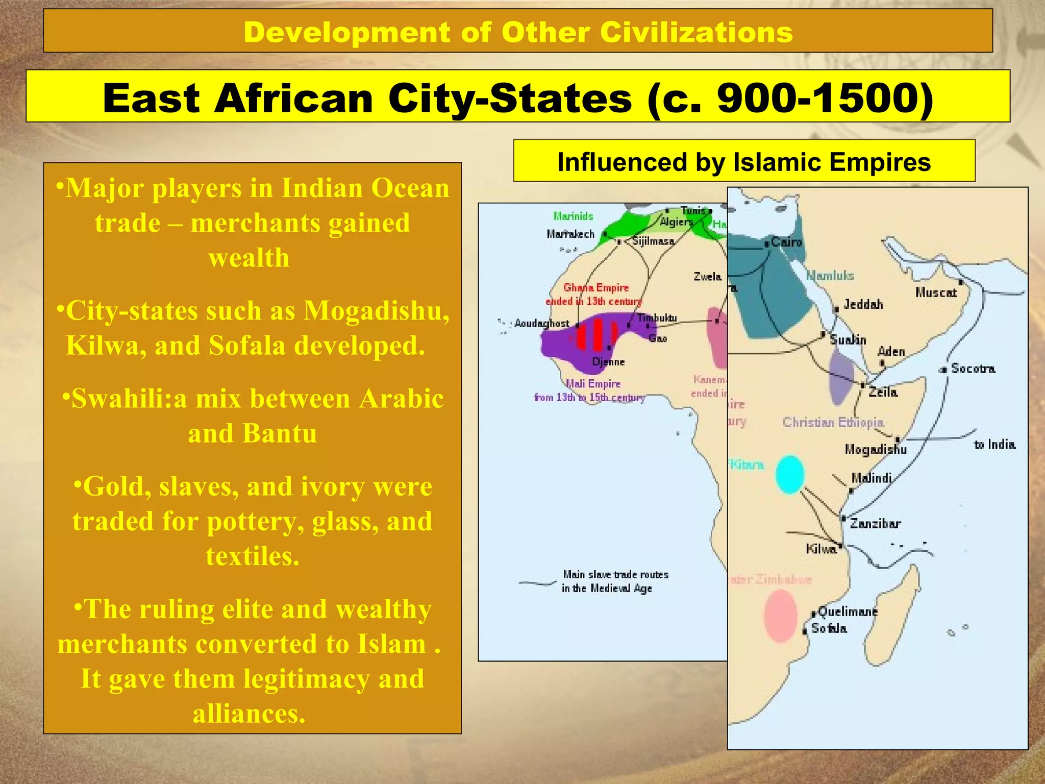 Major players in Indian Ocean trade – merchants gained wealth  City-states such as Mogadishu, Kilwa, and Sofala developed.  Swahili:a mix between Arabic and Bantu Gold, slaves, and ivory were traded for pottery, glass, and textiles. The ruling elite and wealthy merchants converted to Islam .  It gave them legitimacy and alliances.  East African City-States (c. 900-1500) Development of Other Civilizations Influenced by Islamic Empires 