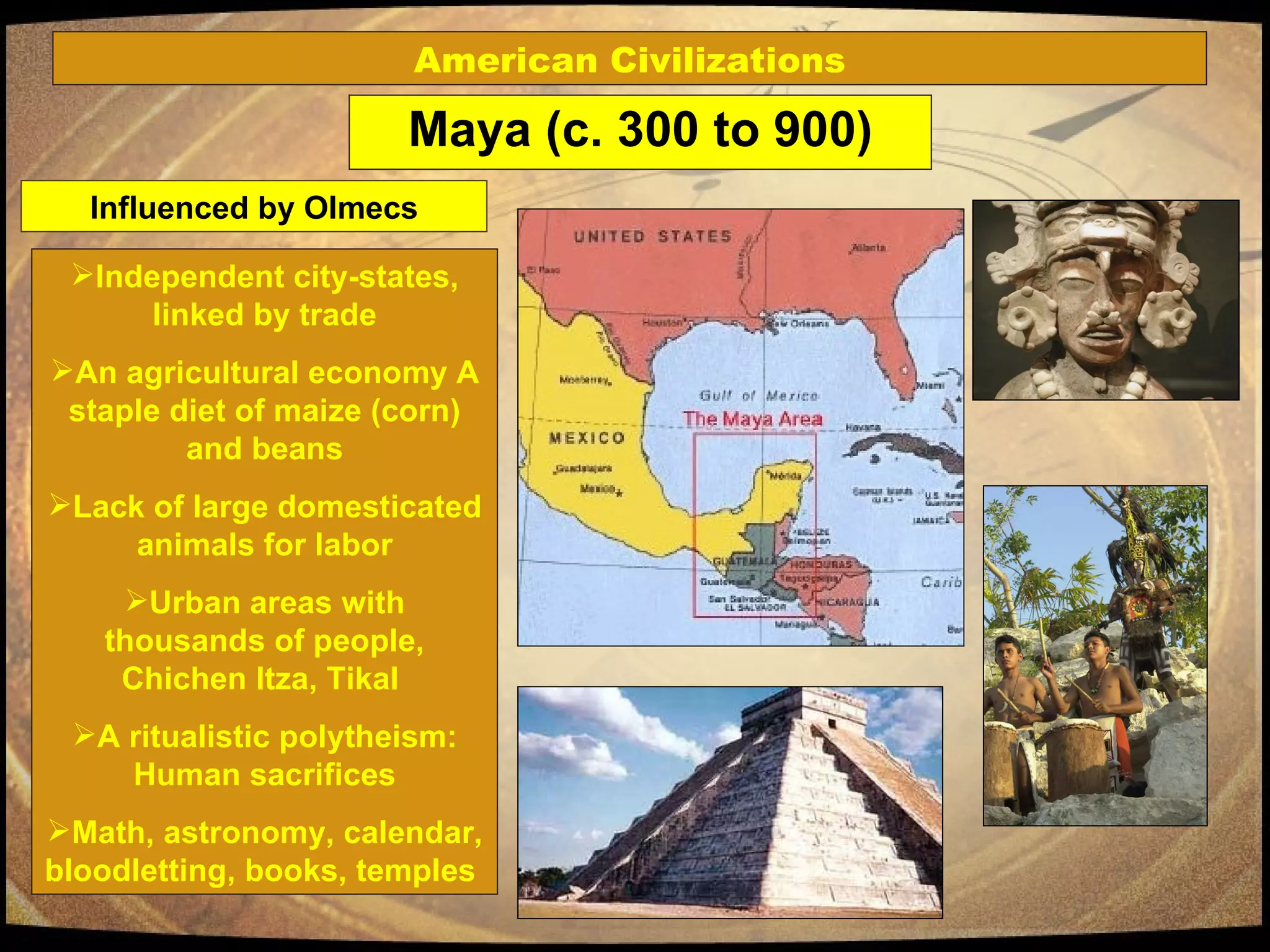 Maya (c. 300 to 900) Independent city-states, linked by trade An agricultural economy A staple diet of maize (corn) and beans Lack of large domesticated animals for labor Urban areas with thousands of people, Chichen Itza, Tikal  A ritualistic polytheism: Human sacrifices Math, astronomy, calendar, bloodletting, books, temples  American Civilizations Influenced by Olmecs 