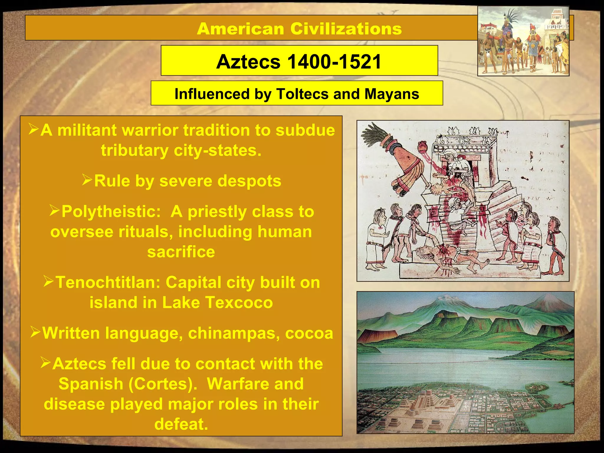 A militant warrior tradition to subdue tributary city-states. Rule by severe despots Polytheistic:  A priestly class to oversee rituals, including human sacrifice Tenochtitlan: Capital city built on island in Lake Texcoco Written language, chinampas, cocoa Aztecs fell due to contact with the Spanish (Cortes).  Warfare and disease played major roles in their defeat. Aztecs 1400-1521 American Civilizations Influenced by Toltecs and Mayans 