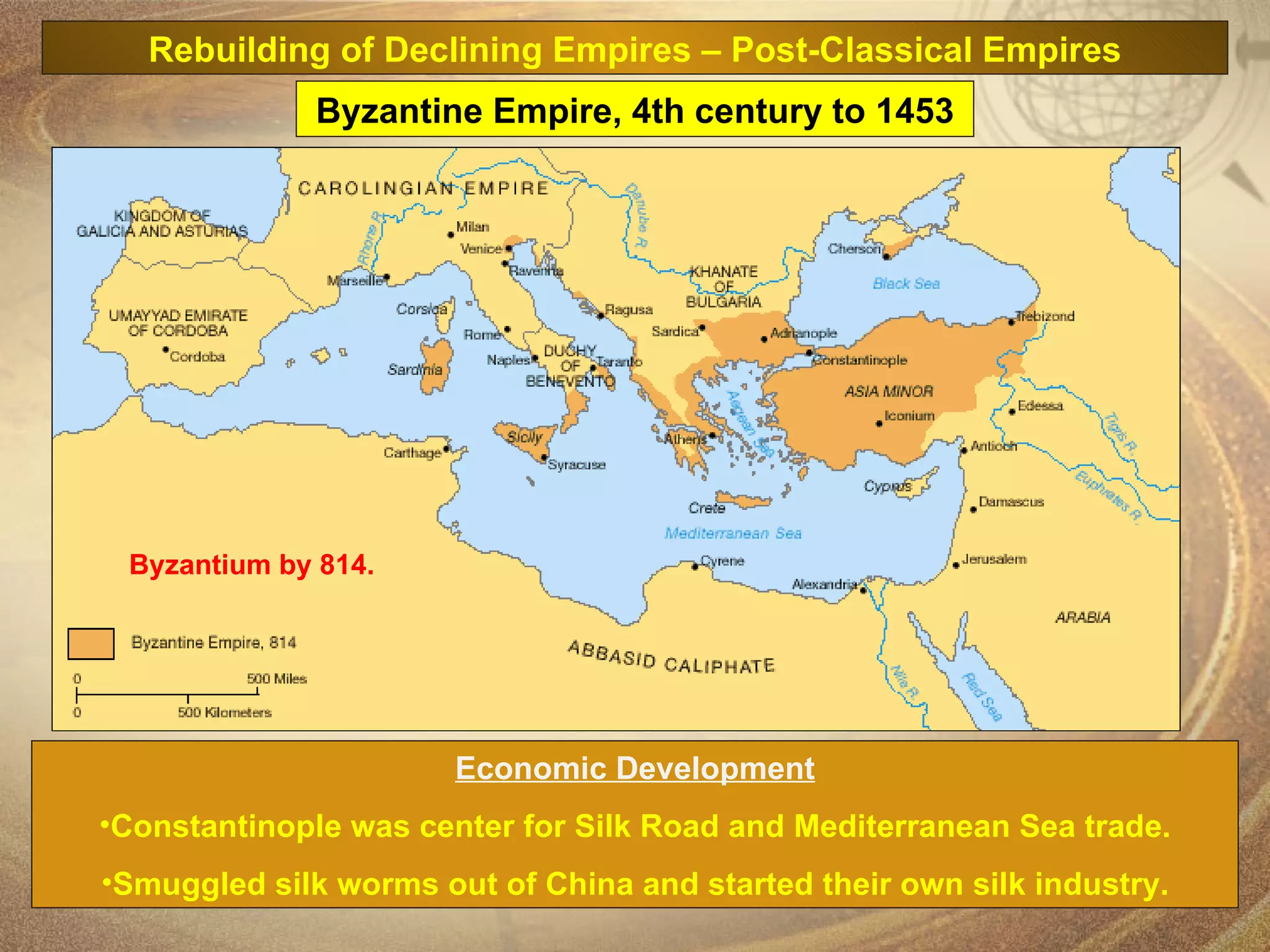 Economic Development Constantinople was center for Silk Road and Mediterranean Sea trade. Smuggled silk worms out of China and started their own silk industry. Byzantium by 814. Byzantine Empire, 4th century to 1453 Rebuilding of Declining Empires – Post-Classical Empires 