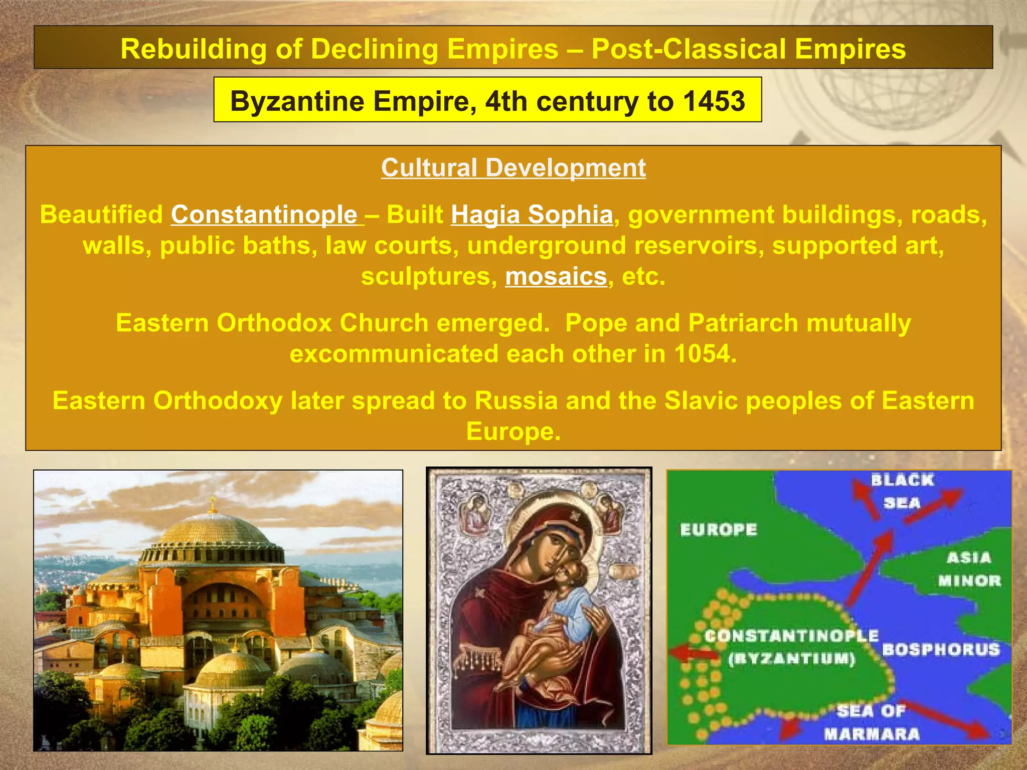 Cultural Development Beautified  Constantinople   – Built  Hagia Sophia , government buildings, roads, walls, public baths, law courts, underground reservoirs, supported art, sculptures,  mosaics , etc. Eastern Orthodox Church emerged.  Pope and Patriarch mutually excommunicated each other in 1054. Eastern Orthodoxy later spread to Russia and the Slavic peoples of Eastern Europe. Byzantine Empire, 4th century to 1453 Rebuilding of Declining Empires – Post-Classical Empires 
