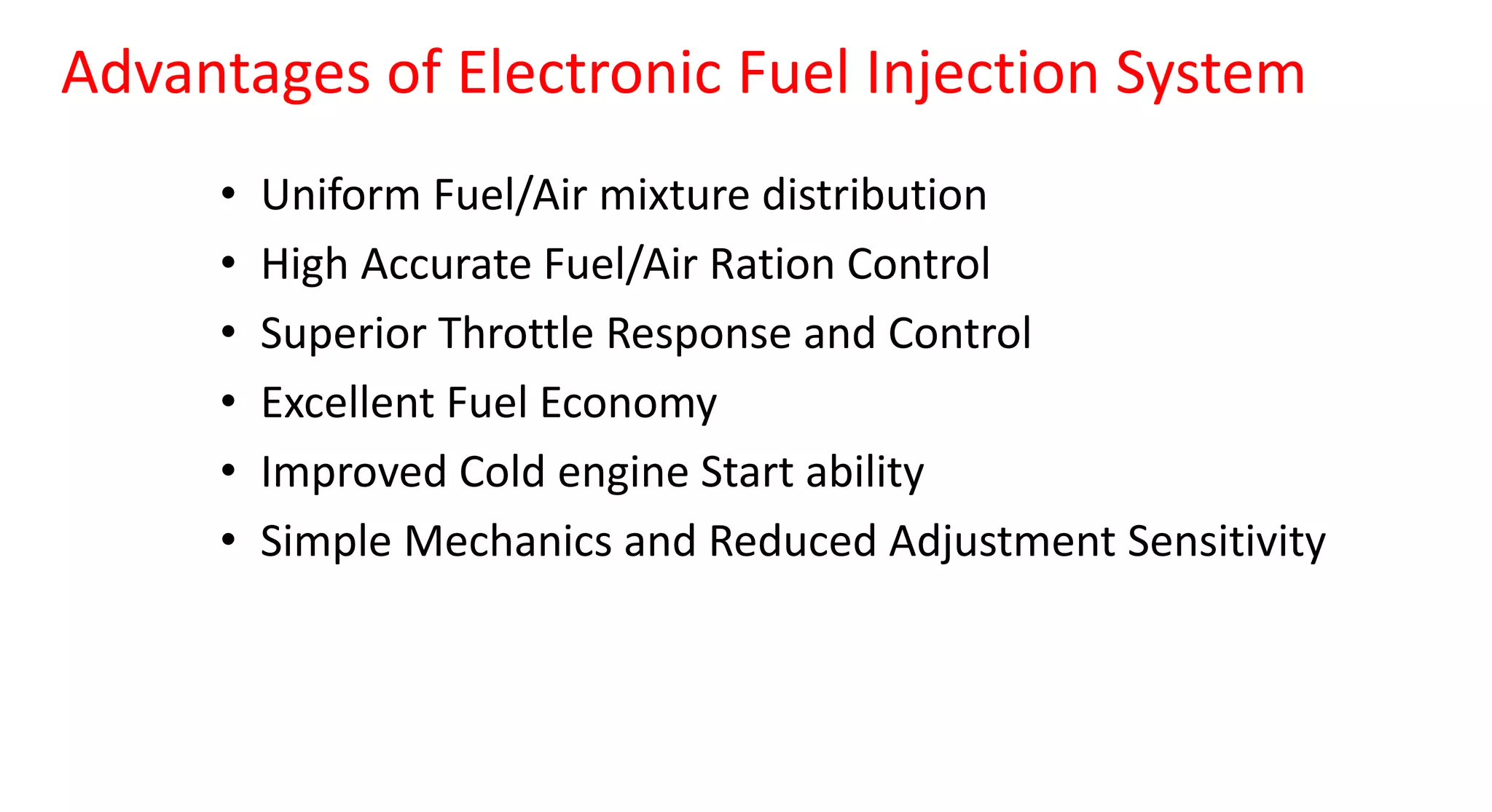 Advantages of Electronic Fuel Injection System
• Uniform Fuel/Air mixture distribution
• High Accurate Fuel/Air Ration Control
• Superior Throttle Response and Control
• Excellent Fuel Economy
• Improved Cold engine Start ability
• Simple Mechanics and Reduced Adjustment Sensitivity
 